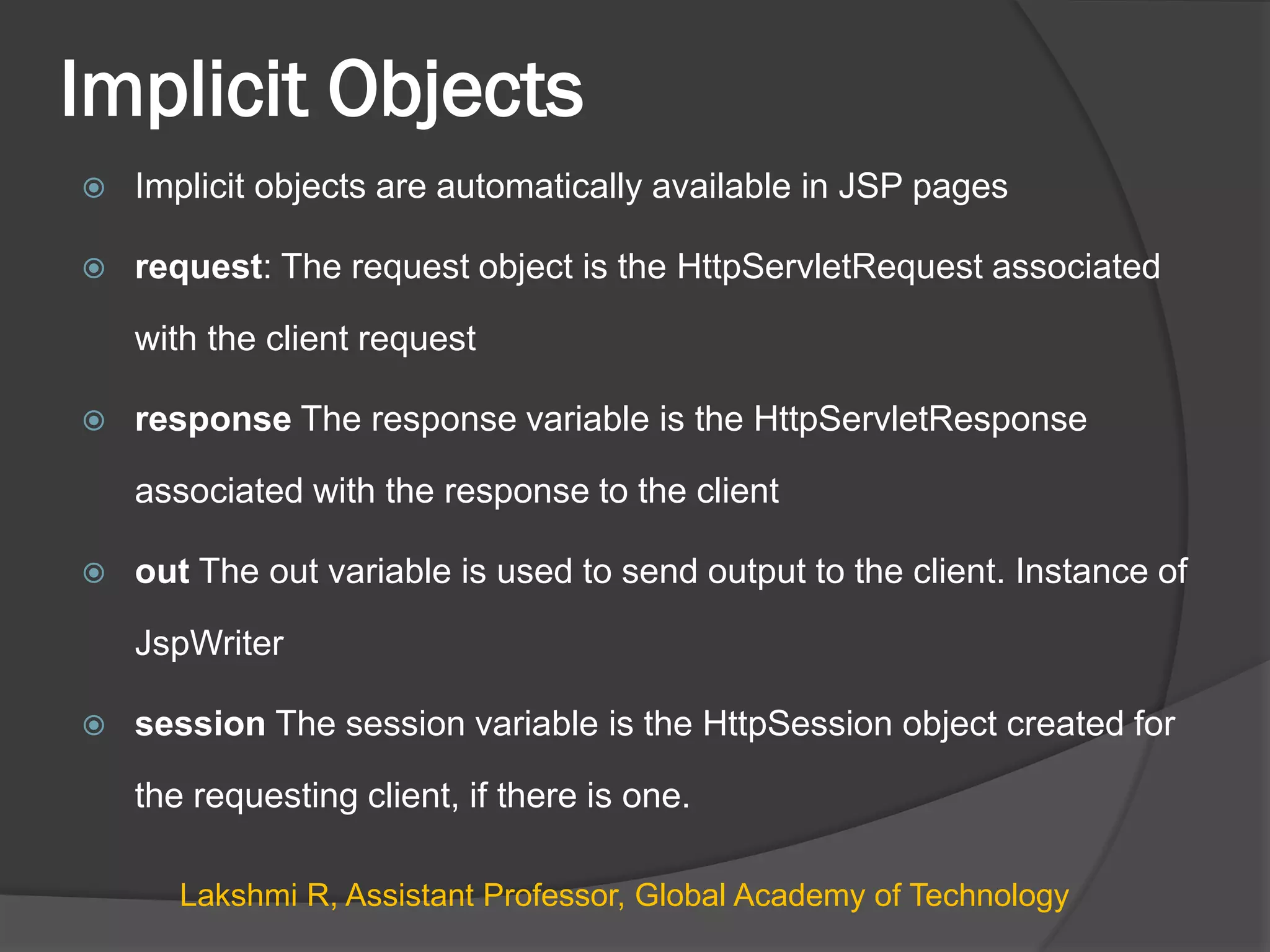 Implicit Objects
 Implicit objects are automatically available in JSP pages
 request: The request object is the HttpServletRequest associated
with the client request
 response The response variable is the HttpServletResponse
associated with the response to the client
 out The out variable is used to send output to the client. Instance of
JspWriter
 session The session variable is the HttpSession object created for
the requesting client, if there is one.
Lakshmi R, Assistant Professor, Global Academy of Technology
 
