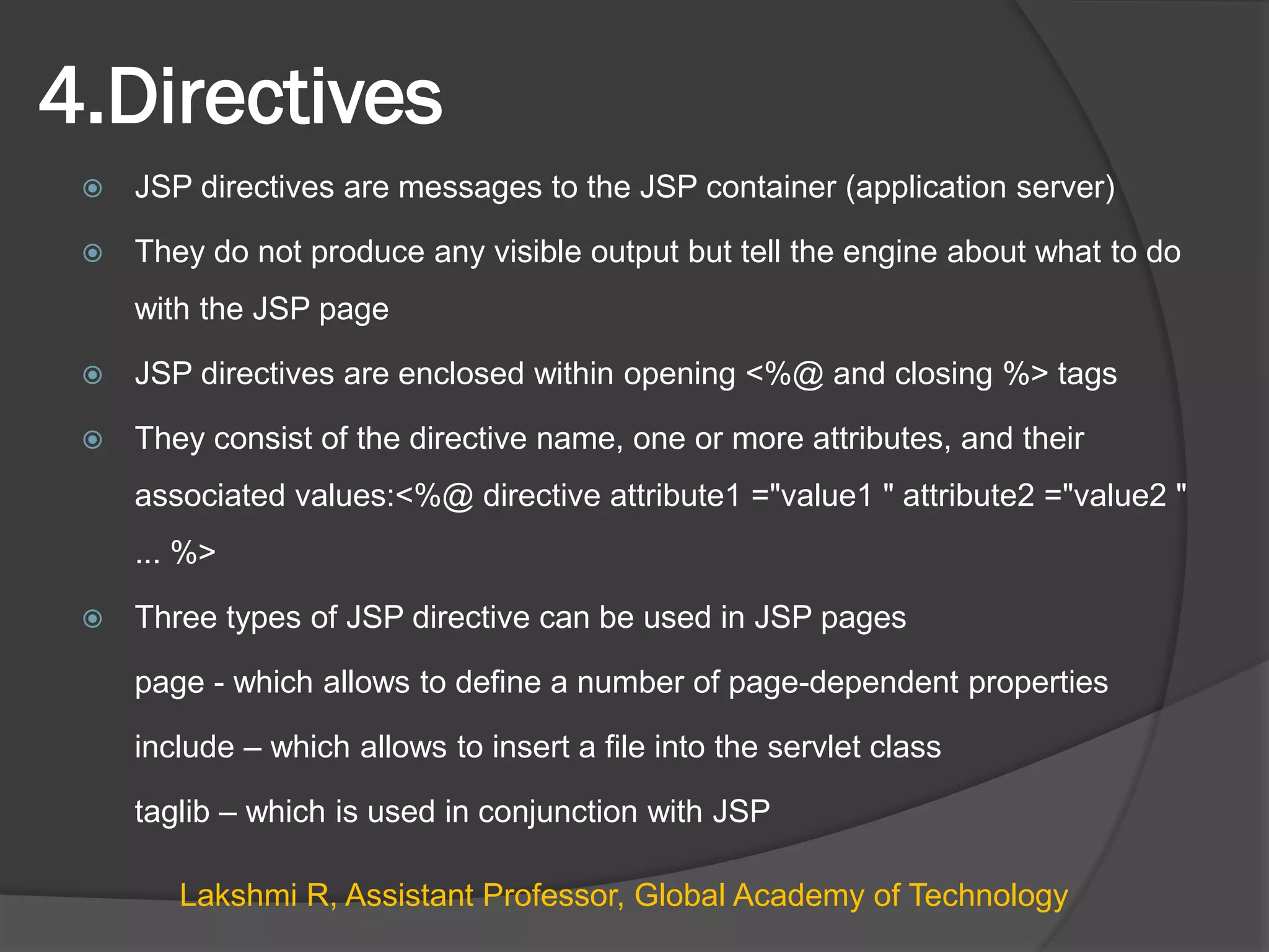 4.Directives
 JSP directives are messages to the JSP container (application server)
 They do not produce any visible output but tell the engine about what to do
with the JSP page
 JSP directives are enclosed within opening <%@ and closing %> tags
 They consist of the directive name, one or more attributes, and their
associated values:<%@ directive attribute1 ="value1 " attribute2 ="value2 "
... %>
 Three types of JSP directive can be used in JSP pages
page - which allows to define a number of page-dependent properties
include – which allows to insert a file into the servlet class
taglib – which is used in conjunction with JSP
Lakshmi R, Assistant Professor, Global Academy of Technology
 