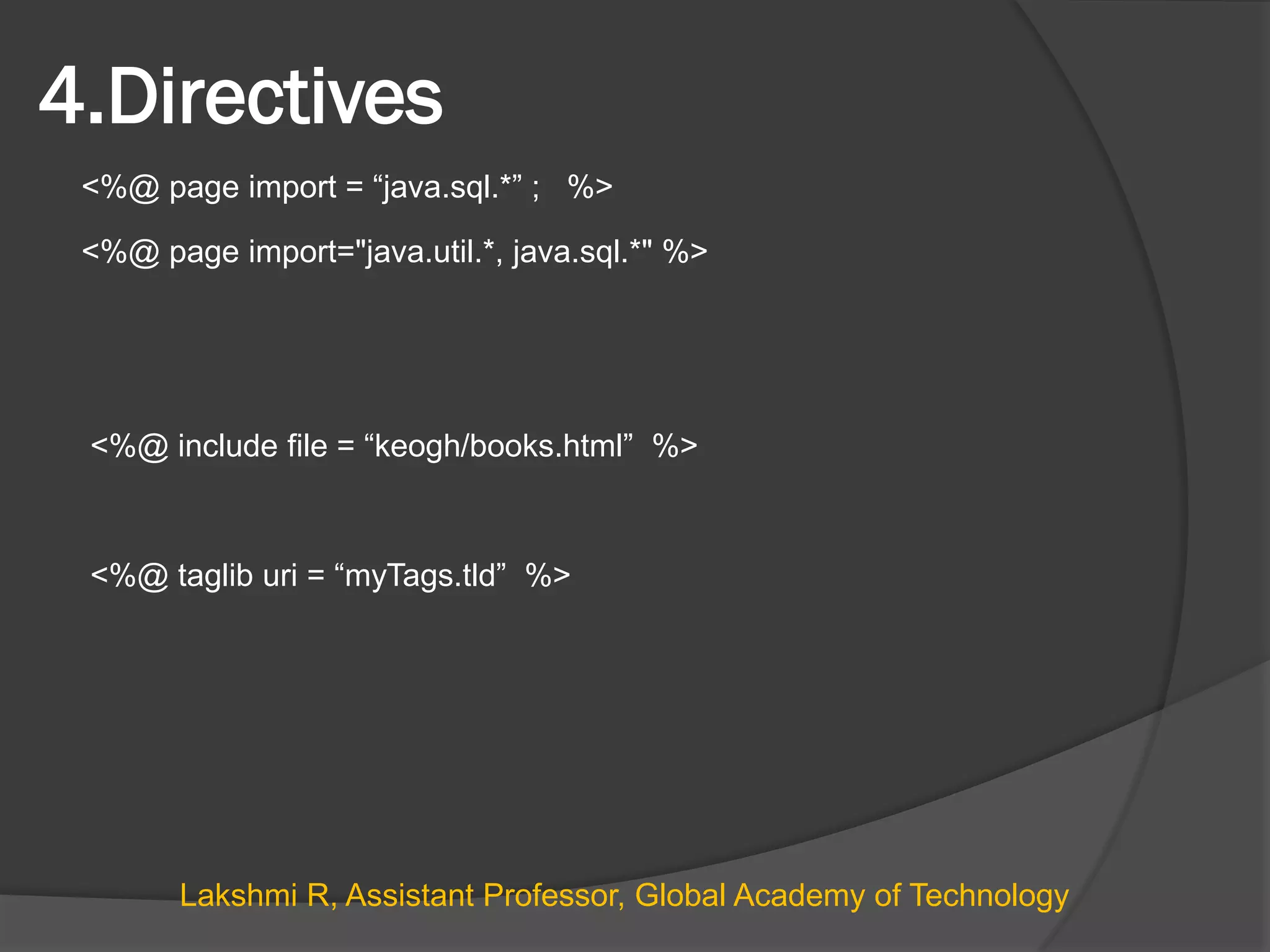 4.Directives
<%@ page import = “java.sql.*” ; %>
<%@ page import="java.util.*, java.sql.*" %>
<%@ include file = “keogh/books.html” %>
<%@ taglib uri = “myTags.tld” %>
Lakshmi R, Assistant Professor, Global Academy of Technology
 