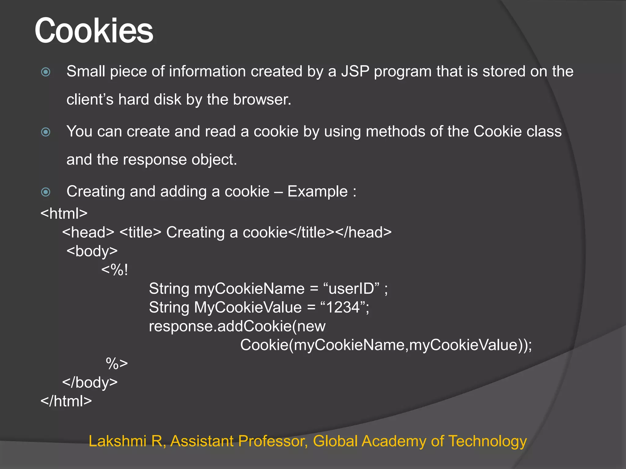 Cookies
 Small piece of information created by a JSP program that is stored on the
client’s hard disk by the browser.
 You can create and read a cookie by using methods of the Cookie class
and the response object.
 Creating and adding a cookie – Example :
<html>
<head> <title> Creating a cookie</title></head>
<body>
<%!
String myCookieName = “userID” ;
String MyCookieValue = “1234”;
response.addCookie(new
Cookie(myCookieName,myCookieValue));
%>
</body>
</html>
Lakshmi R, Assistant Professor, Global Academy of Technology
 