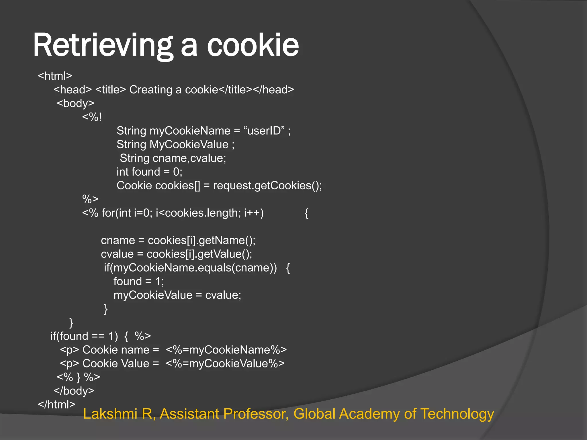 Retrieving a cookie
<html>
<head> <title> Creating a cookie</title></head>
<body>
<%!
String myCookieName = “userID” ;
String MyCookieValue ;
String cname,cvalue;
int found = 0;
Cookie cookies[] = request.getCookies();
%>
<% for(int i=0; i<cookies.length; i++) {
cname = cookies[i].getName();
cvalue = cookies[i].getValue();
if(myCookieName.equals(cname)) {
found = 1;
myCookieValue = cvalue;
}
}
if(found == 1) { %>
<p> Cookie name = <%=myCookieName%>
<p> Cookie Value = <%=myCookieValue%>
<% } %>
</body>
</html>
Lakshmi R, Assistant Professor, Global Academy of Technology
 