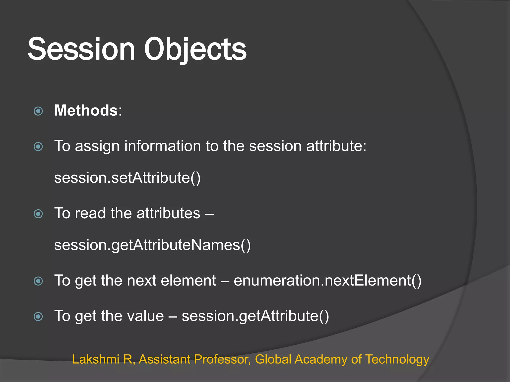 Session Objects
 Methods:
 To assign information to the session attribute:
session.setAttribute()
 To read the attributes –
session.getAttributeNames()
 To get the next element – enumeration.nextElement()
 To get the value – session.getAttribute()
Lakshmi R, Assistant Professor, Global Academy of Technology
 