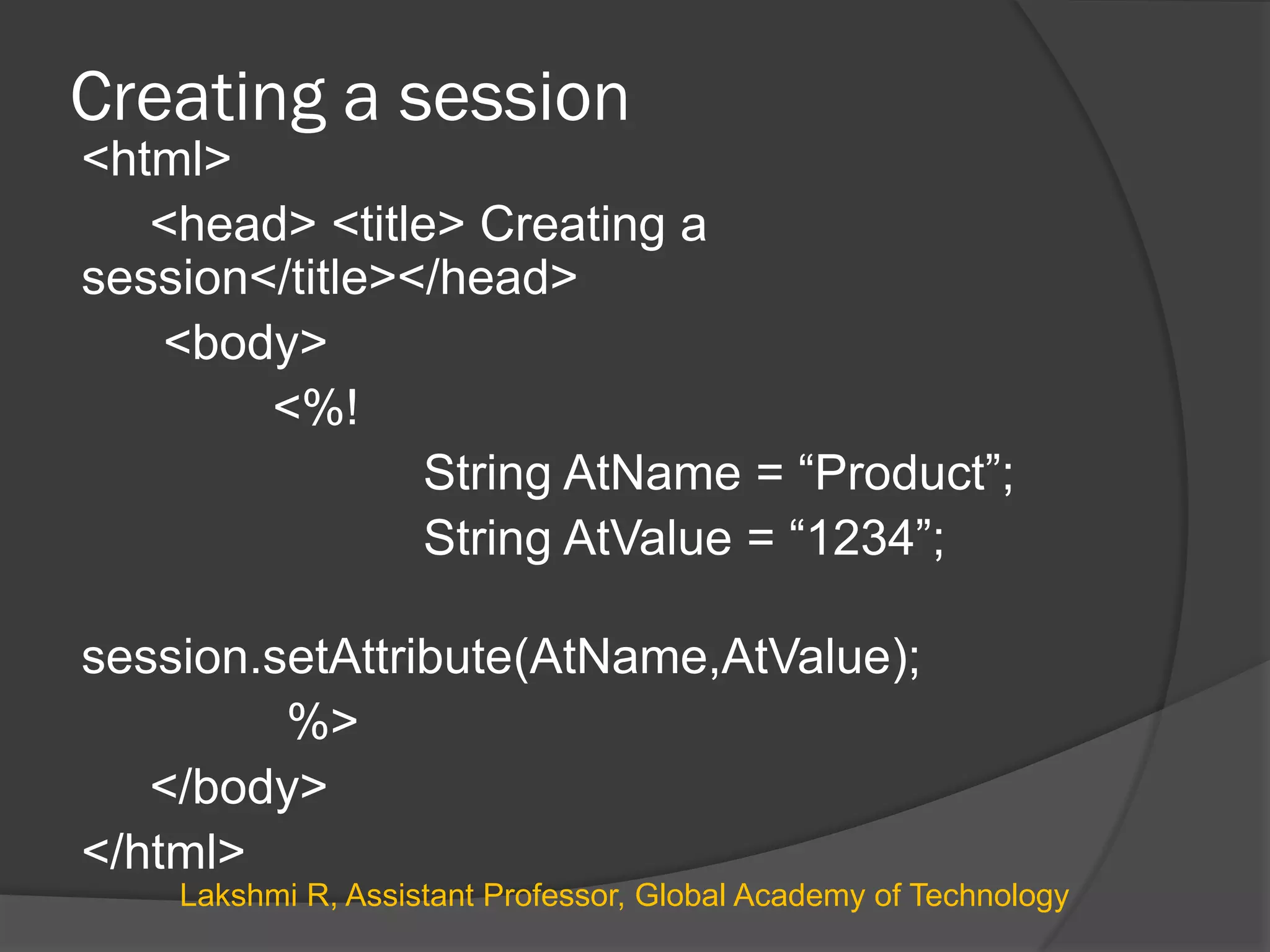 Creating a session
<html>
<head> <title> Creating a
session</title></head>
<body>
<%!
String AtName = “Product”;
String AtValue = “1234”;
session.setAttribute(AtName,AtValue);
%>
</body>
</html>
Lakshmi R, Assistant Professor, Global Academy of Technology
 