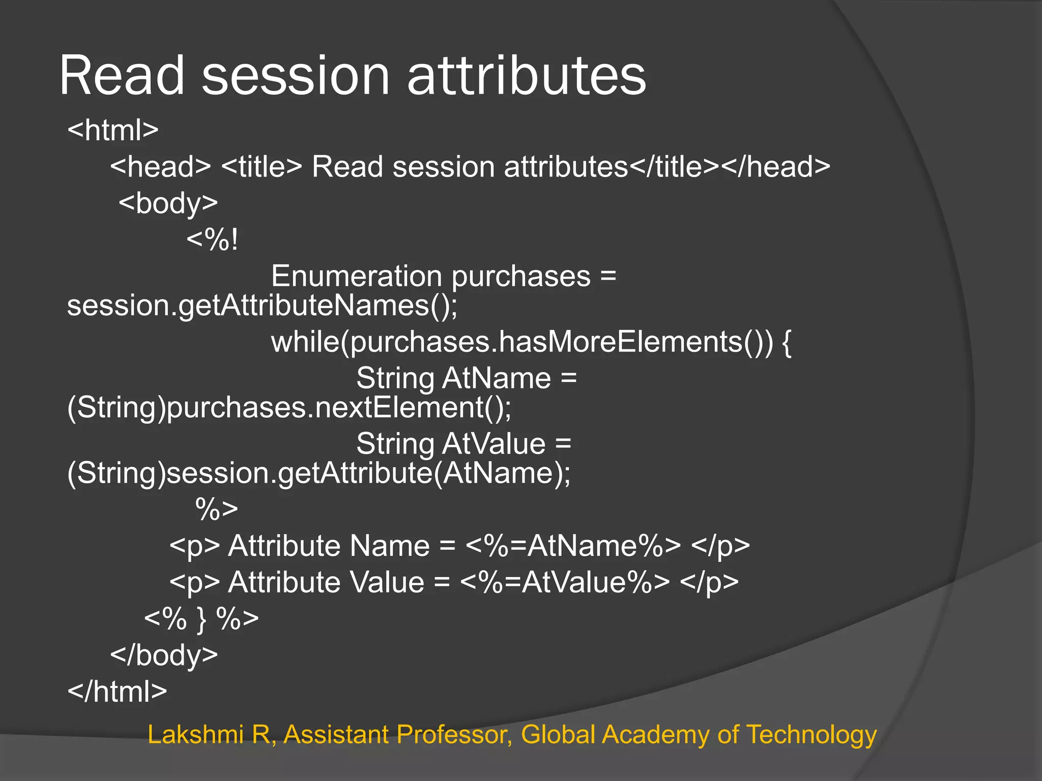 Read session attributes
<html>
<head> <title> Read session attributes</title></head>
<body>
<%!
Enumeration purchases =
session.getAttributeNames();
while(purchases.hasMoreElements()) {
String AtName =
(String)purchases.nextElement();
String AtValue =
(String)session.getAttribute(AtName);
%>
<p> Attribute Name = <%=AtName%> </p>
<p> Attribute Value = <%=AtValue%> </p>
<% } %>
</body>
</html>
Lakshmi R, Assistant Professor, Global Academy of Technology
 