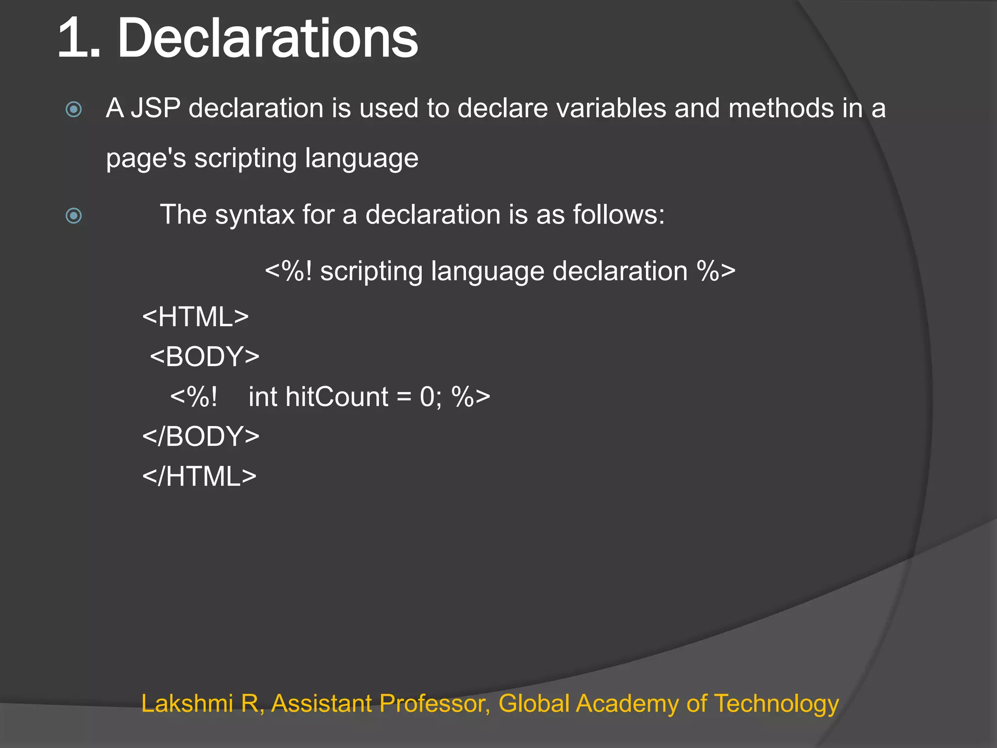 1. Declarations
 A JSP declaration is used to declare variables and methods in a
page's scripting language
 The syntax for a declaration is as follows:
<%! scripting language declaration %>
<HTML>
<BODY>
<%! int hitCount = 0; %>
</BODY>
</HTML>
Lakshmi R, Assistant Professor, Global Academy of Technology
 