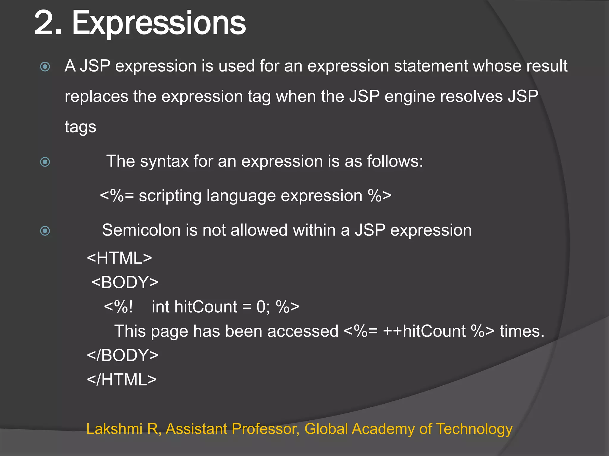 2. Expressions
 A JSP expression is used for an expression statement whose result
replaces the expression tag when the JSP engine resolves JSP
tags
 The syntax for an expression is as follows:
<%= scripting language expression %>
 Semicolon is not allowed within a JSP expression
<HTML>
<BODY>
<%! int hitCount = 0; %>
This page has been accessed <%= ++hitCount %> times.
</BODY>
</HTML>
Lakshmi R, Assistant Professor, Global Academy of Technology
 