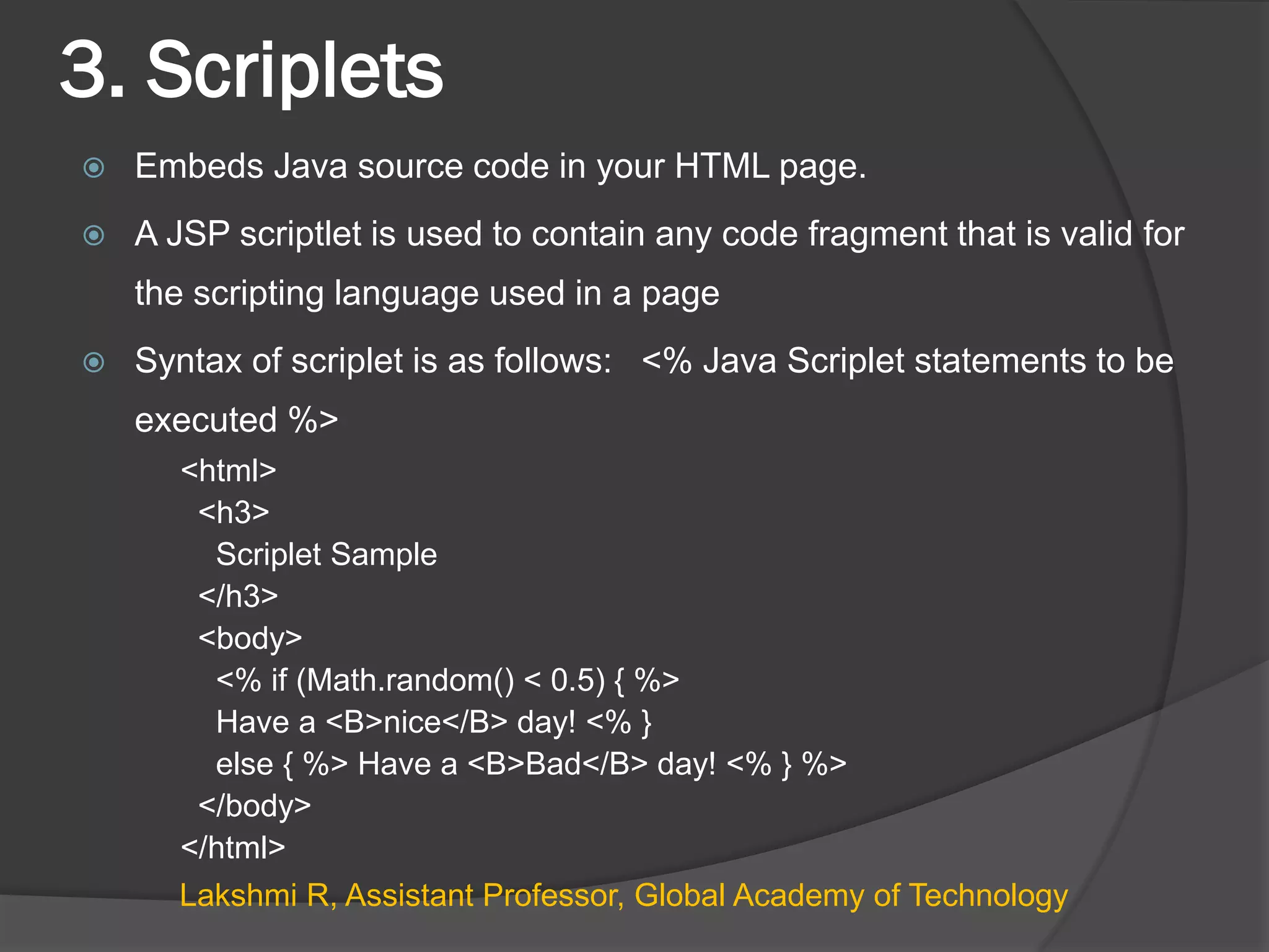 3. Scriplets
 Embeds Java source code in your HTML page.
 A JSP scriptlet is used to contain any code fragment that is valid for
the scripting language used in a page
 Syntax of scriplet is as follows: <% Java Scriplet statements to be
executed %>
<html>
<h3>
Scriplet Sample
</h3>
<body>
<% if (Math.random() < 0.5) { %>
Have a <B>nice</B> day! <% }
else { %> Have a <B>Bad</B> day! <% } %>
</body>
</html>
Lakshmi R, Assistant Professor, Global Academy of Technology
 