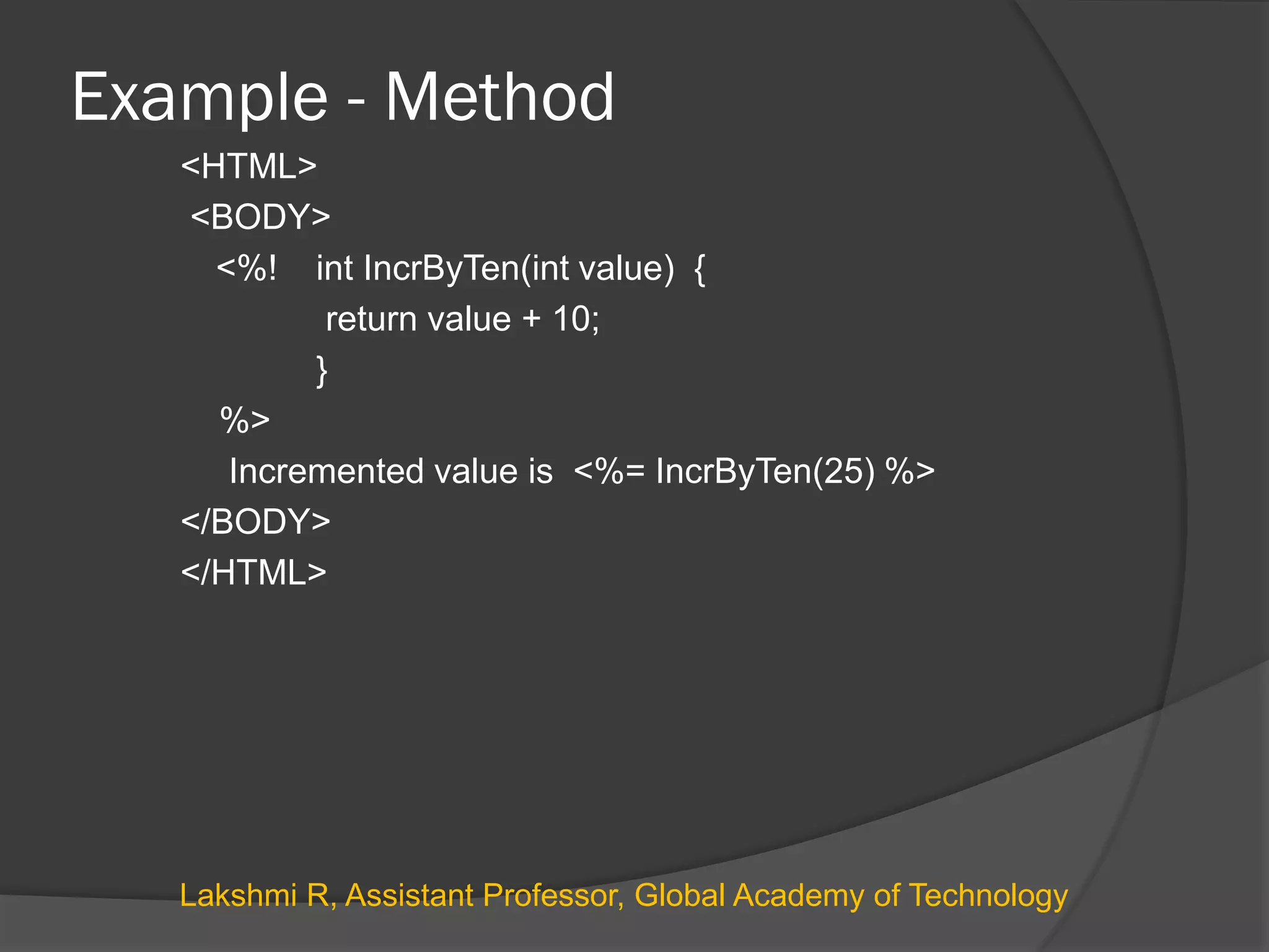 Example - Method
<HTML>
<BODY>
<%! int IncrByTen(int value) {
return value + 10;
}
%>
Incremented value is <%= IncrByTen(25) %>
</BODY>
</HTML>
Lakshmi R, Assistant Professor, Global Academy of Technology
 