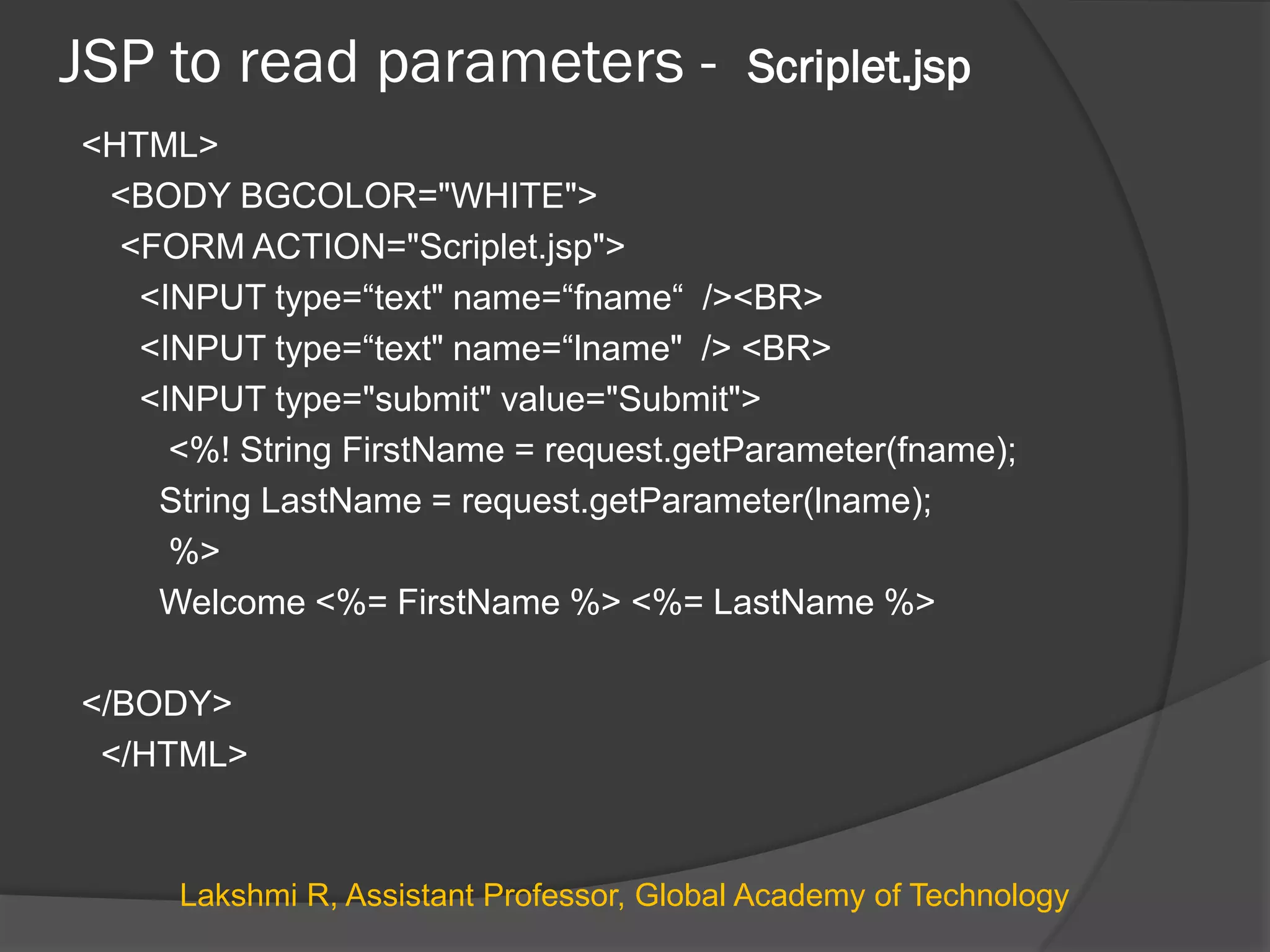 JSP to read parameters - Scriplet.jsp
<HTML>
<BODY BGCOLOR="WHITE">
<FORM ACTION="Scriplet.jsp">
<INPUT type=“text" name=“fname“ /><BR>
<INPUT type=“text" name=“lname" /> <BR>
<INPUT type="submit" value="Submit">
<%! String FirstName = request.getParameter(fname);
String LastName = request.getParameter(lname);
%>
Welcome <%= FirstName %> <%= LastName %>
</BODY>
</HTML>
Lakshmi R, Assistant Professor, Global Academy of Technology
 