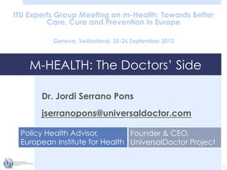 M-HEALTH: The Doctors’ Side
ITU Experts Group Meeting on m-Health: Towards Better
Care, Cure and Prevention in Europe
Geneva, Switzerland, 25-26 September 2012
Dr. Jordi Serrano Pons
jserranopons@universaldoctor.com
1
Policy Health Advisor,
European Institute for Health
Founder & CEO,
UniversalDoctor Project
 