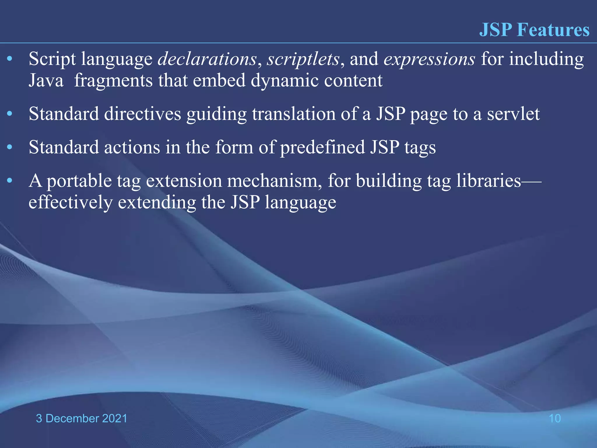 3 December 2021 10 • Script language declarations, scriptlets, and expressions for including Java fragments that embed dynamic content • Standard directives guiding translation of a JSP page to a servlet • Standard actions in the form of predefined JSP tags • A portable tag extension mechanism, for building tag libraries— effectively extending the JSP language JSP Features 