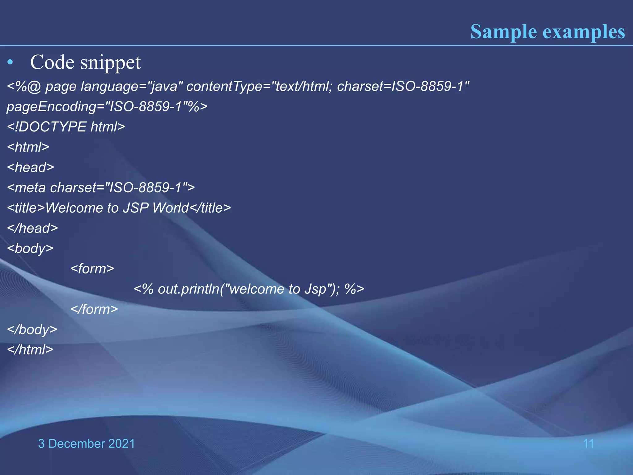 3 December 2021 11 • Code snippet <%@ page language="java" contentType="text/html; charset=ISO-8859-1" pageEncoding="ISO-8859-1"%> <!DOCTYPE html> <html> <head> <meta charset="ISO-8859-1"> <title>Welcome to JSP World</title> </head> <body> <form> <% out.println("welcome to Jsp"); %> </form> </body> </html> Sample examples 