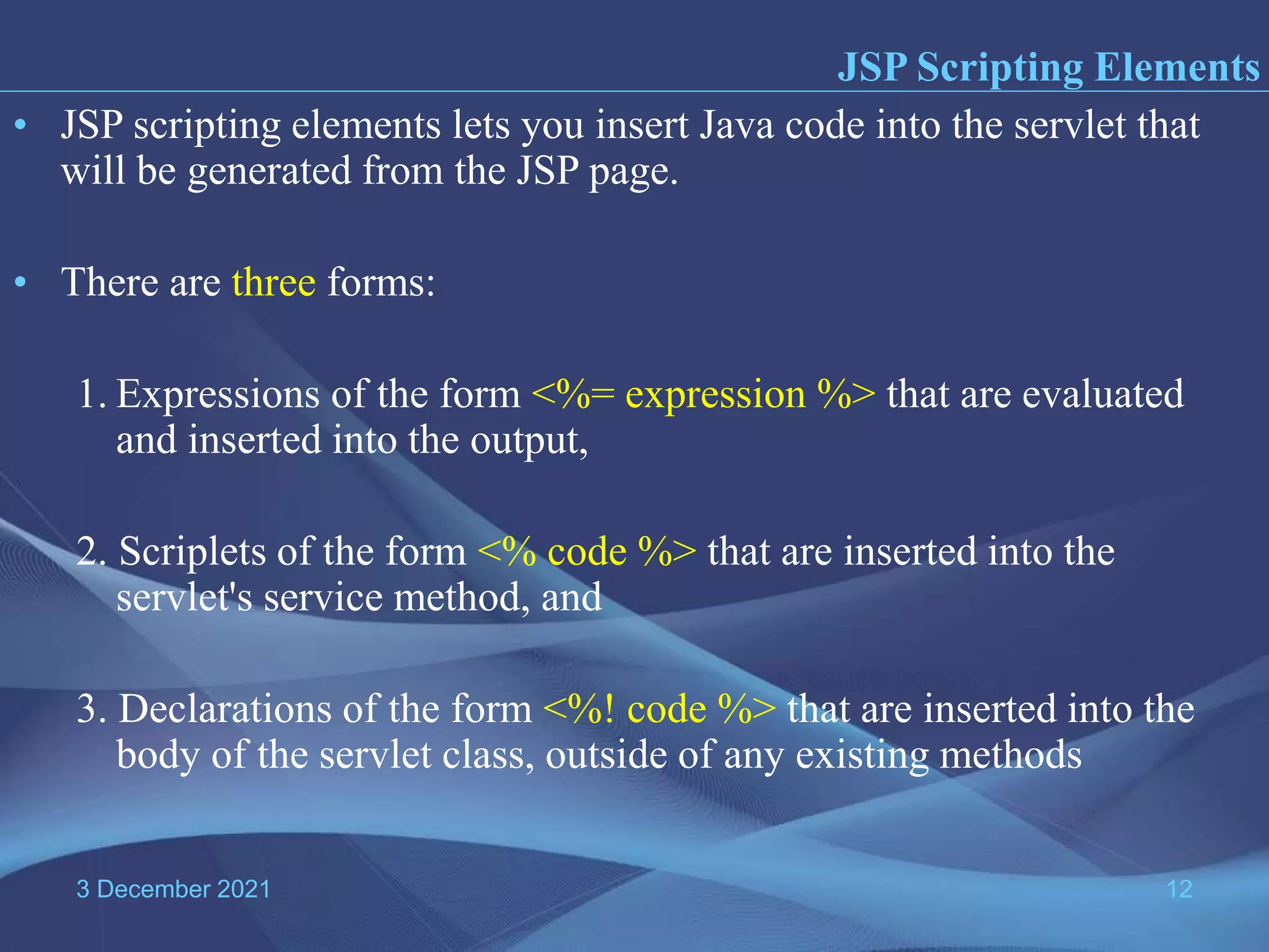 3 December 2021 12 • JSP scripting elements lets you insert Java code into the servlet that will be generated from the JSP page. • There are three forms: 1. Expressions of the form <%= expression %> that are evaluated and inserted into the output, 2. Scriplets of the form <% code %> that are inserted into the servlet's service method, and 3. Declarations of the form <%! code %> that are inserted into the body of the servlet class, outside of any existing methods JSP Scripting Elements 