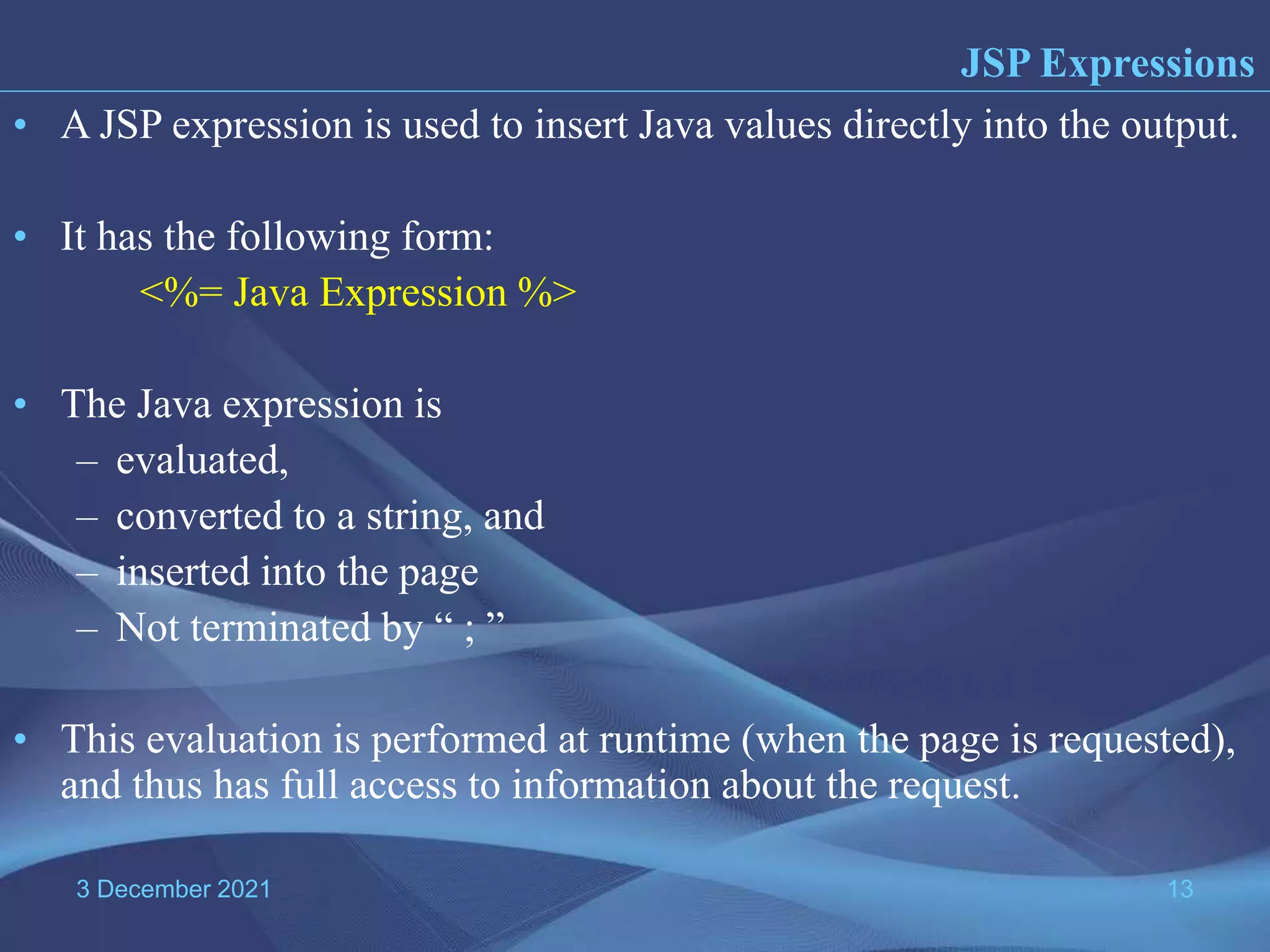 3 December 2021 13 • A JSP expression is used to insert Java values directly into the output. • It has the following form: <%= Java Expression %> • The Java expression is – evaluated, – converted to a string, and – inserted into the page – Not terminated by “ ; ” • This evaluation is performed at runtime (when the page is requested), and thus has full access to information about the request. JSP Expressions 