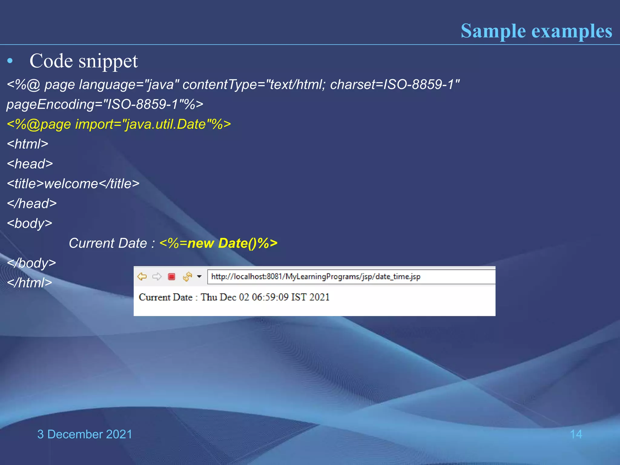 3 December 2021 14 • Code snippet <%@ page language="java" contentType="text/html; charset=ISO-8859-1" pageEncoding="ISO-8859-1"%> <%@page import="java.util.Date"%> <html> <head> <title>welcome</title> </head> <body> Current Date : <%=new Date()%> </body> </html> Sample examples 