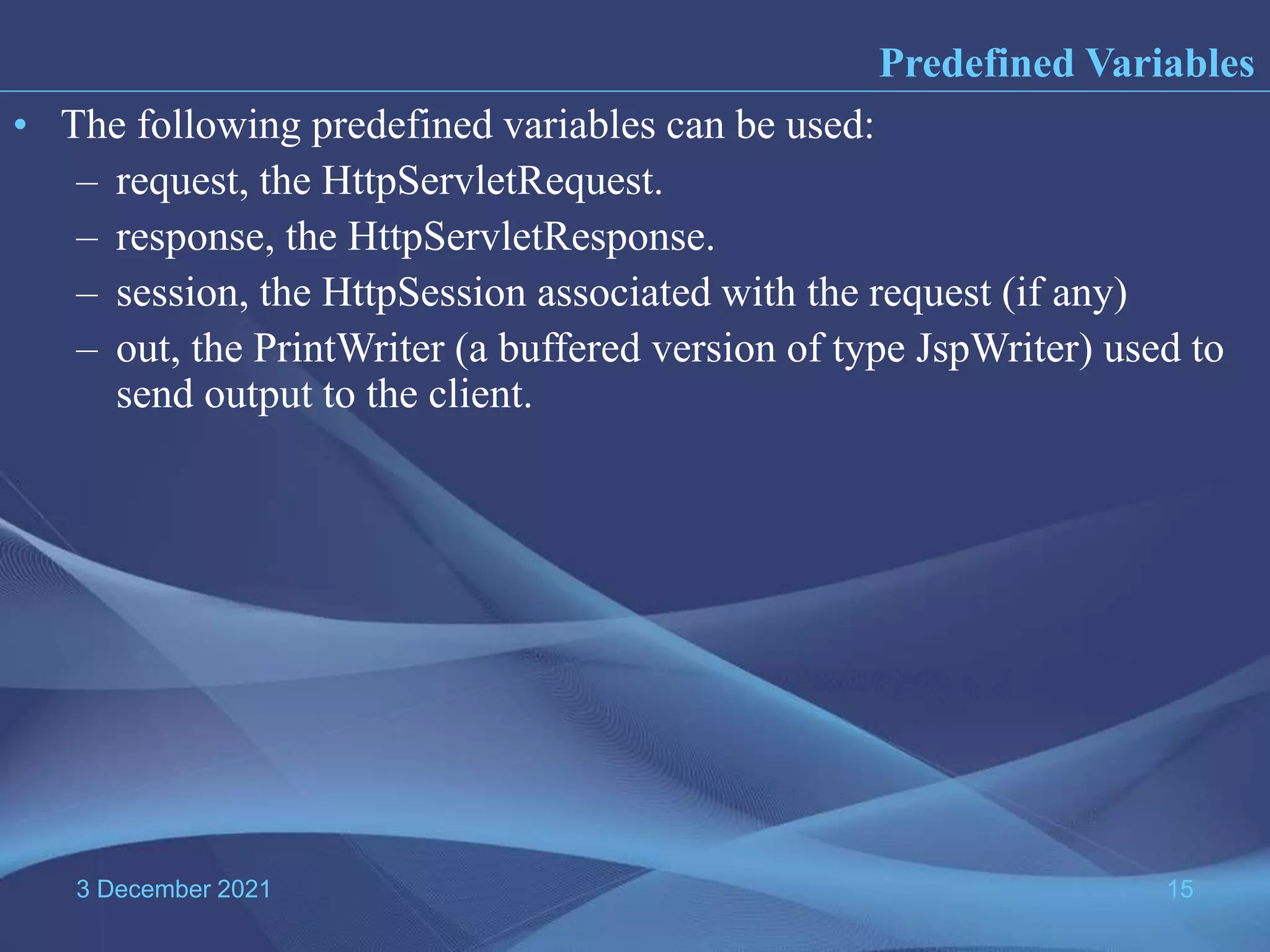 3 December 2021 15 • The following predefined variables can be used: – request, the HttpServletRequest. – response, the HttpServletResponse. – session, the HttpSession associated with the request (if any) – out, the PrintWriter (a buffered version of type JspWriter) used to send output to the client. Predefined Variables 