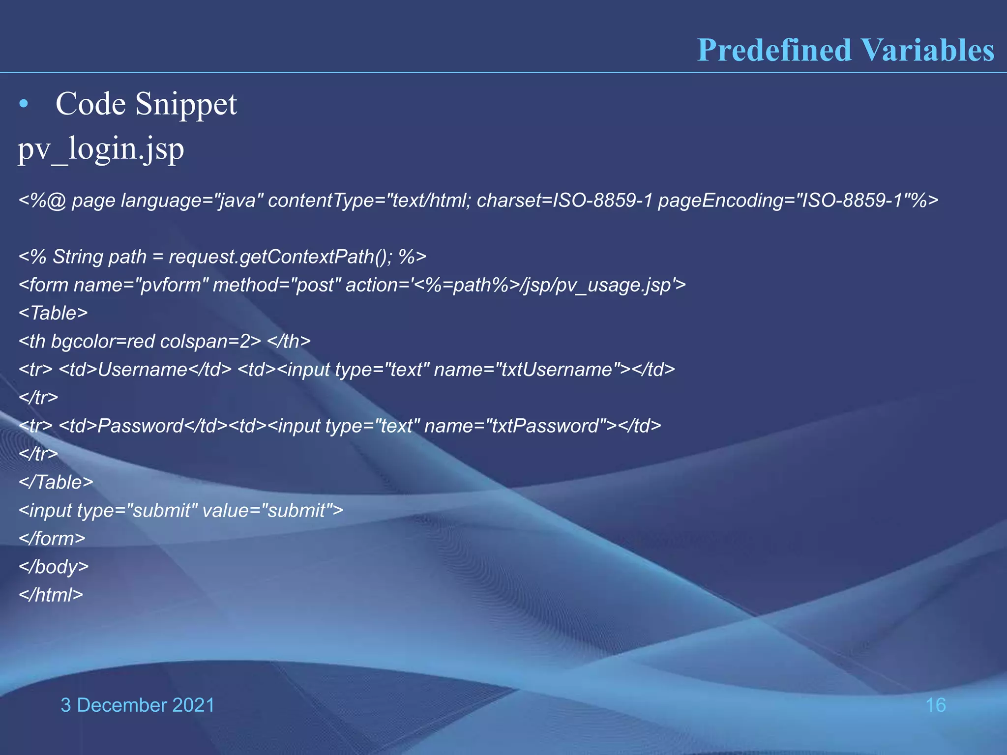 3 December 2021 16 Predefined Variables • Code Snippet pv_login.jsp <%@ page language="java" contentType="text/html; charset=ISO-8859-1 pageEncoding="ISO-8859-1"%> <% String path = request.getContextPath(); %> <form name="pvform" method="post" action='<%=path%>/jsp/pv_usage.jsp'> <Table> <th bgcolor=red colspan=2> </th> <tr> <td>Username</td> <td><input type="text" name="txtUsername"></td> </tr> <tr> <td>Password</td><td><input type="text" name="txtPassword"></td> </tr> </Table> <input type="submit" value="submit"> </form> </body> </html> 