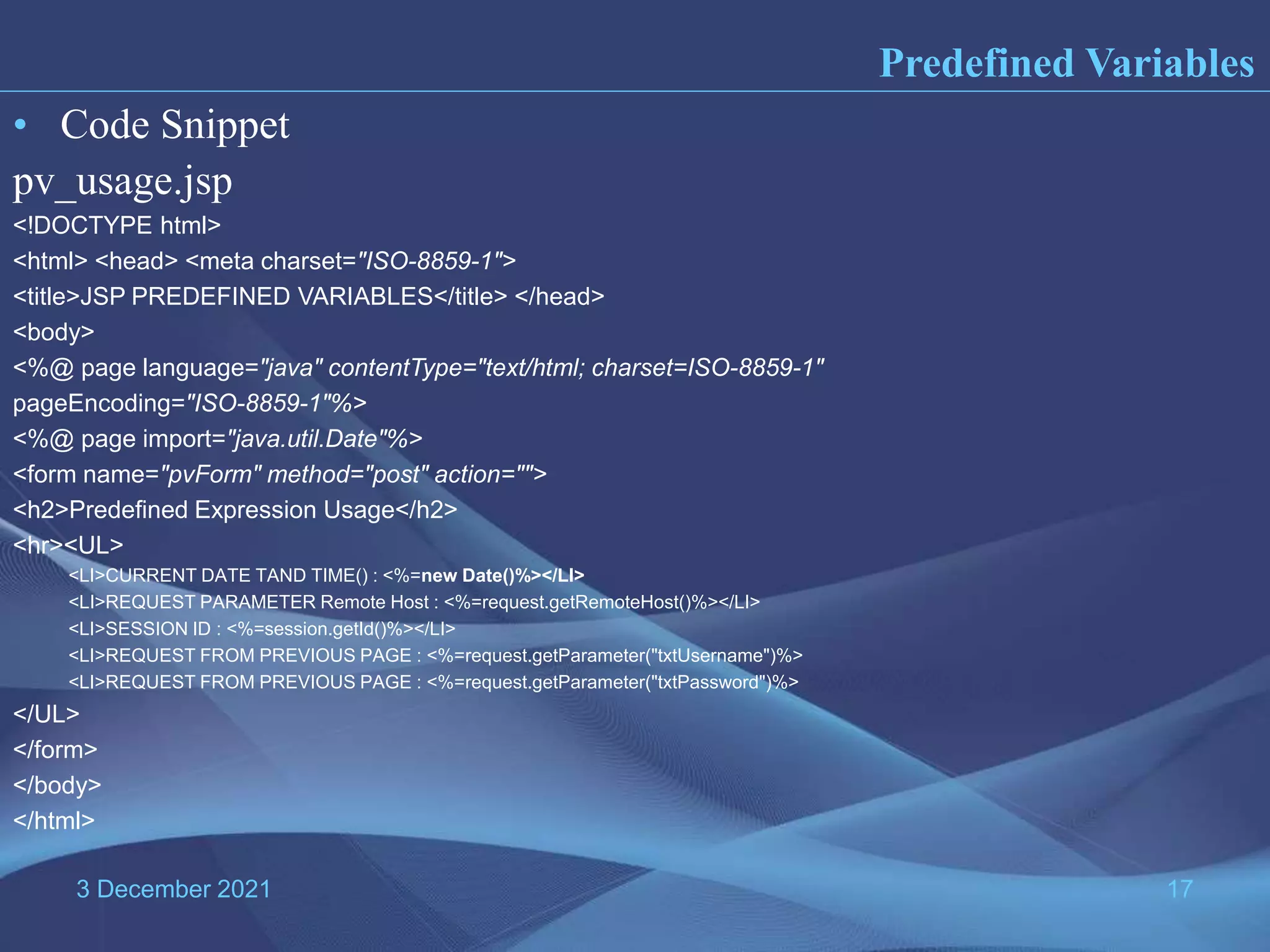3 December 2021 17 Predefined Variables • Code Snippet pv_usage.jsp <!DOCTYPE html> <html> <head> <meta charset="ISO-8859-1"> <title>JSP PREDEFINED VARIABLES</title> </head> <body> <%@ page language="java" contentType="text/html; charset=ISO-8859-1" pageEncoding="ISO-8859-1"%> <%@ page import="java.util.Date"%> <form name="pvForm" method="post" action=""> <h2>Predefined Expression Usage</h2> <hr><UL> <LI>CURRENT DATE TAND TIME() : <%=new Date()%></LI> <LI>REQUEST PARAMETER Remote Host : <%=request.getRemoteHost()%></LI> <LI>SESSION ID : <%=session.getId()%></LI> <LI>REQUEST FROM PREVIOUS PAGE : <%=request.getParameter("txtUsername")%> <LI>REQUEST FROM PREVIOUS PAGE : <%=request.getParameter("txtPassword")%> </UL> </form> </body> </html> 