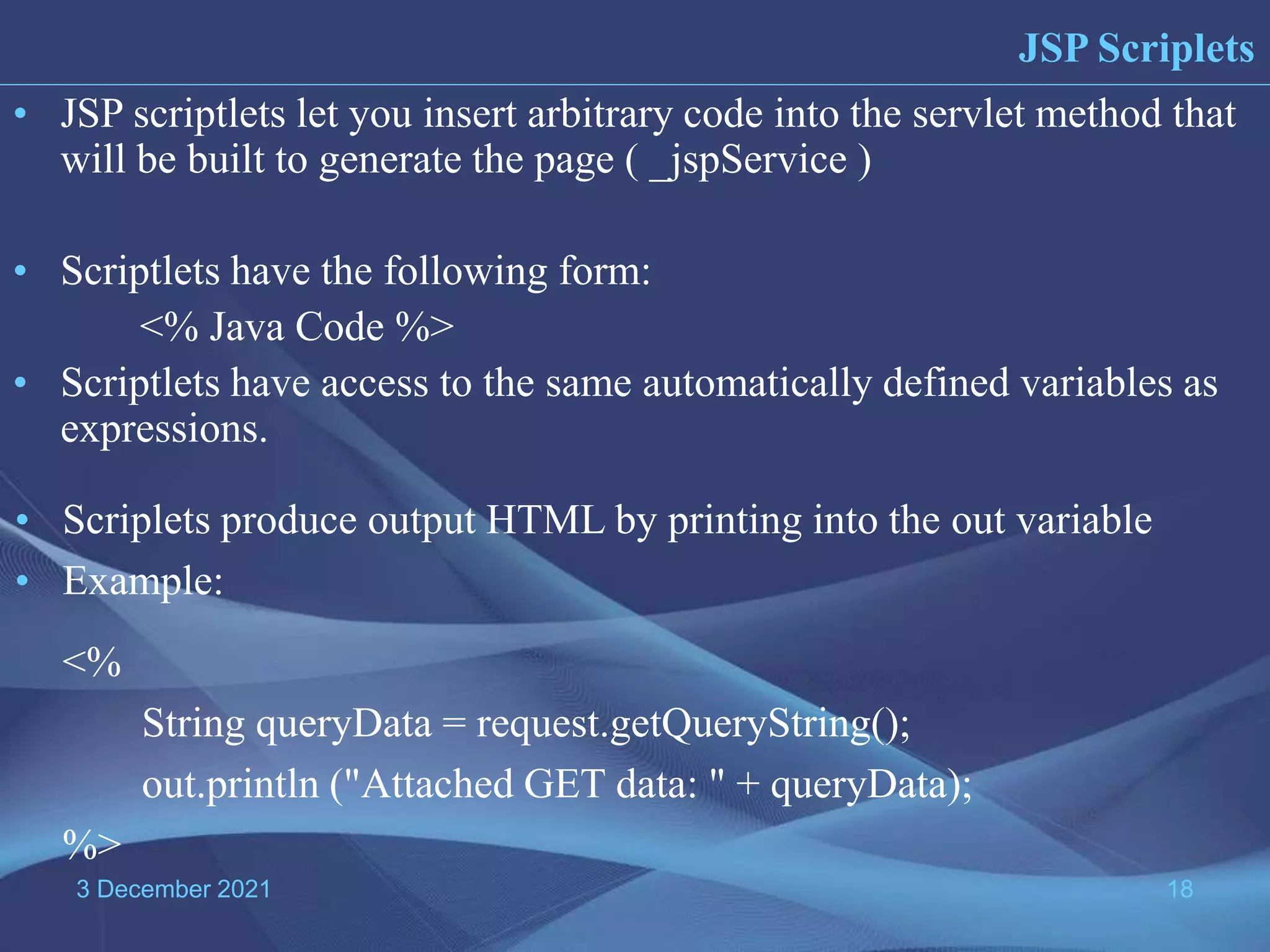 3 December 2021 18 • JSP scriptlets let you insert arbitrary code into the servlet method that will be built to generate the page ( _jspService ) • Scriptlets have the following form: <% Java Code %> • Scriptlets have access to the same automatically defined variables as expressions. JSP Scriplets • Scriplets produce output HTML by printing into the out variable • Example: <% String queryData = request.getQueryString(); out.println ("Attached GET data: " + queryData); %> 