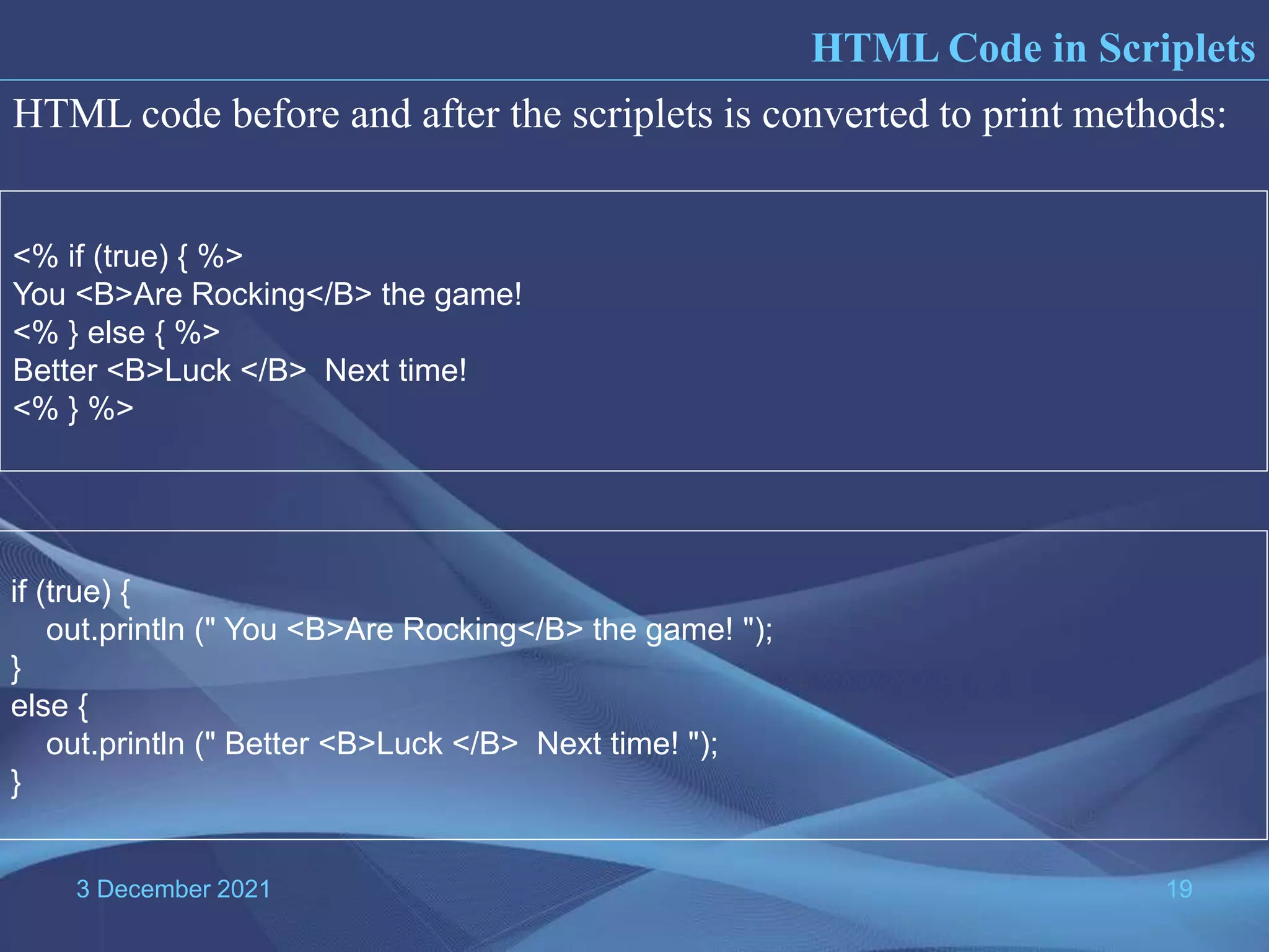 3 December 2021 19 HTML code before and after the scriplets is converted to print methods: <% if (true) { %> You <B>Are Rocking</B> the game! <% } else { %> Better <B>Luck </B> Next time! <% } %> if (true) { out.println (" You <B>Are Rocking</B> the game! "); } else { out.println (" Better <B>Luck </B> Next time! "); } HTML Code in Scriplets 