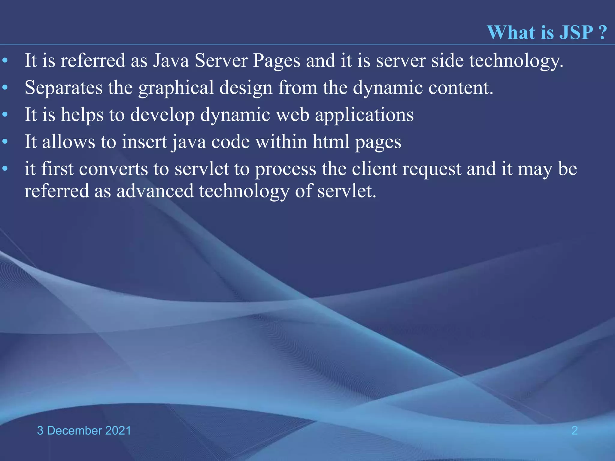 3 December 2021 2 • It is referred as Java Server Pages and it is server side technology. • Separates the graphical design from the dynamic content. • It is helps to develop dynamic web applications • It allows to insert java code within html pages • it first converts to servlet to process the client request and it may be referred as advanced technology of servlet. What is JSP ? 