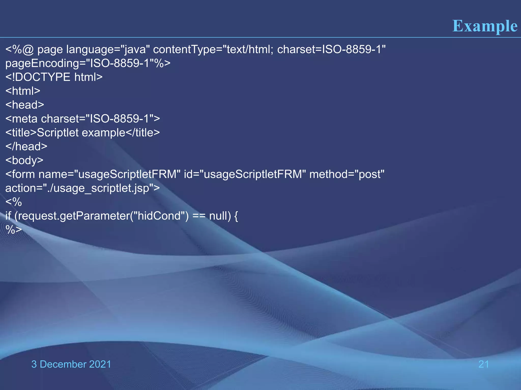 3 December 2021 21 Example <%@ page language="java" contentType="text/html; charset=ISO-8859-1" pageEncoding="ISO-8859-1"%> <!DOCTYPE html> <html> <head> <meta charset="ISO-8859-1"> <title>Scriptlet example</title> </head> <body> <form name="usageScriptletFRM" id="usageScriptletFRM" method="post" action="./usage_scriptlet.jsp"> <% if (request.getParameter("hidCond") == null) { %> 