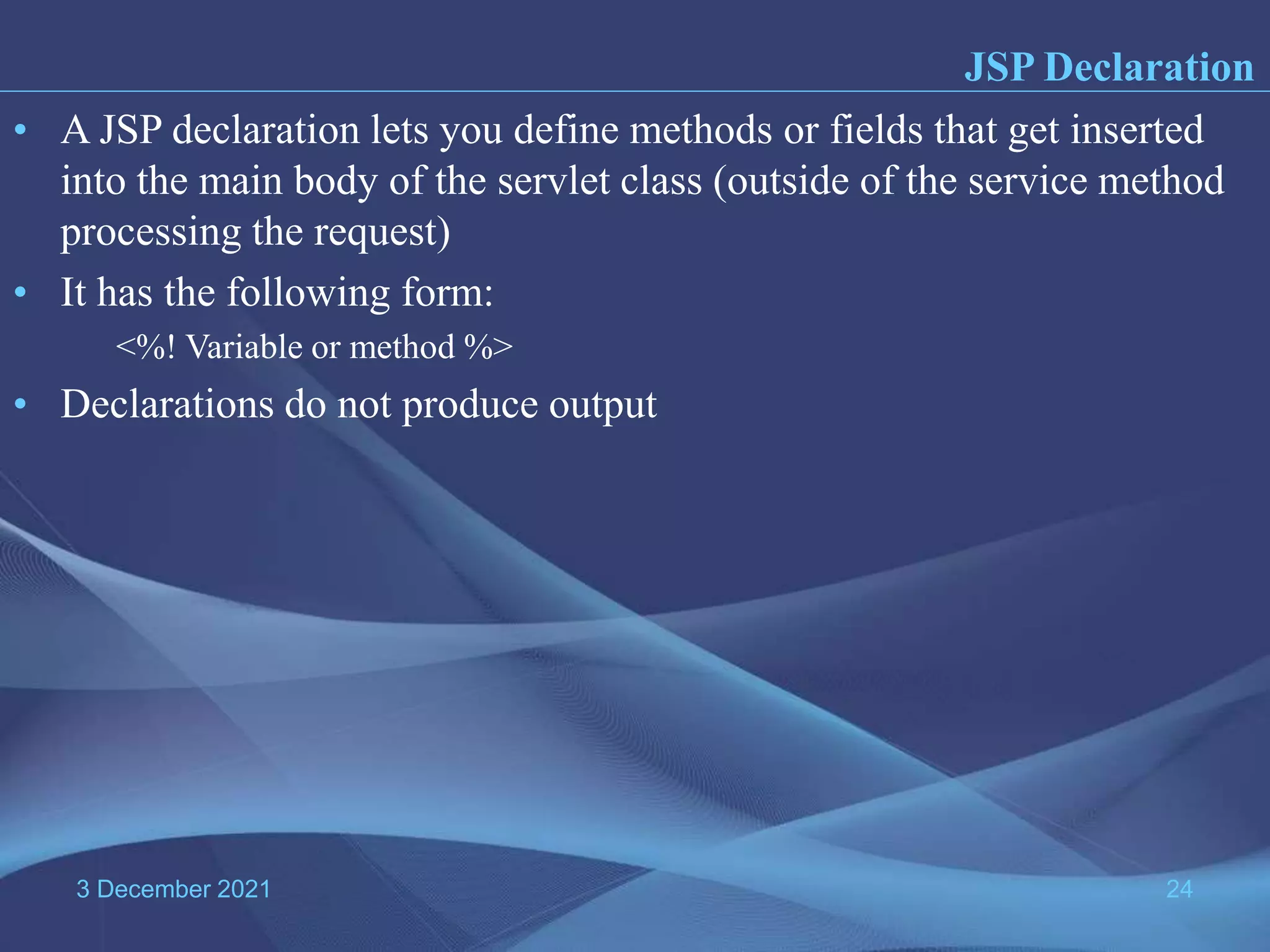3 December 2021 24 • A JSP declaration lets you define methods or fields that get inserted into the main body of the servlet class (outside of the service method processing the request) • It has the following form: <%! Variable or method %> • Declarations do not produce output JSP Declaration 