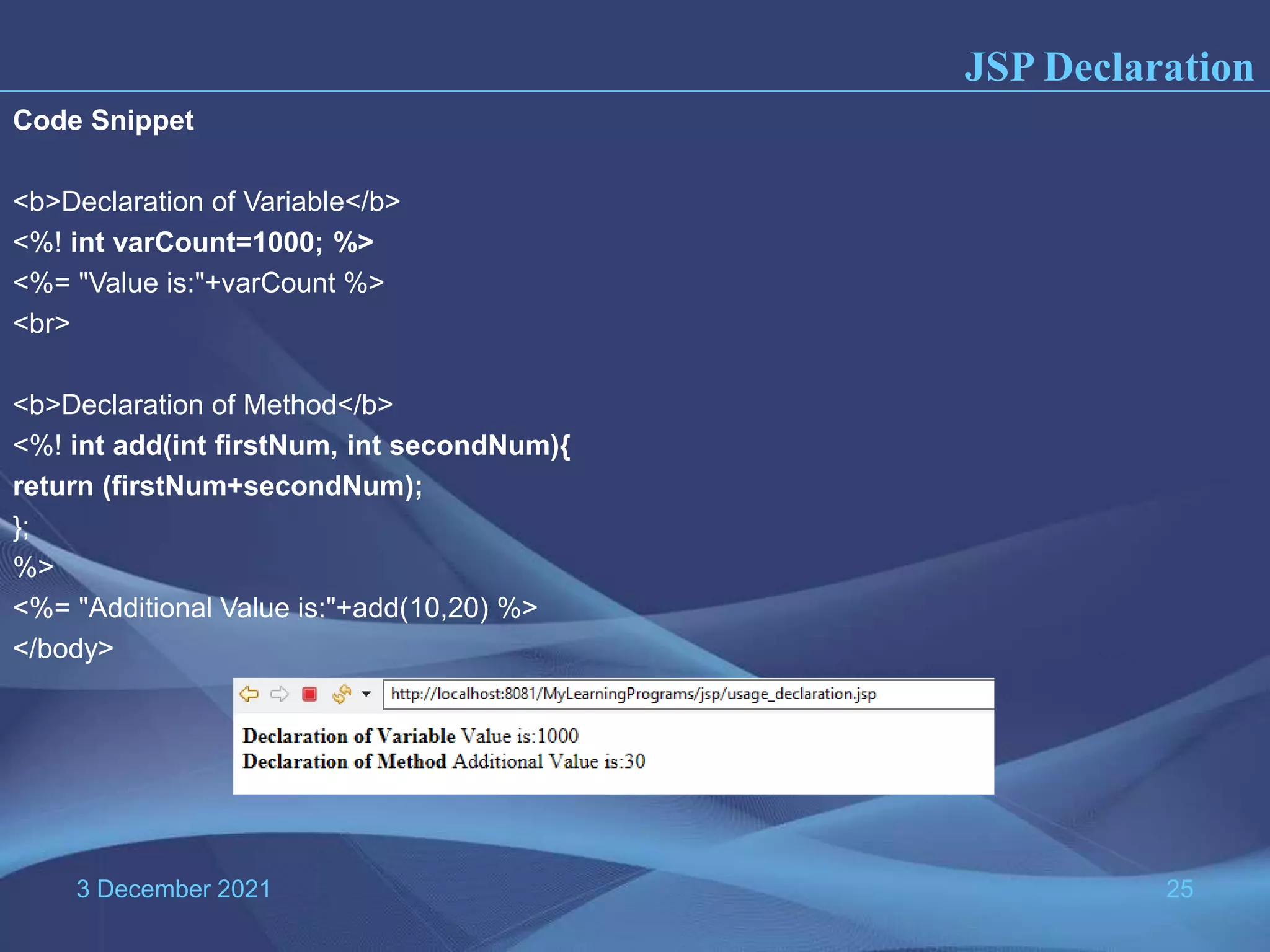3 December 2021 25 Code Snippet <b>Declaration of Variable</b> <%! int varCount=1000; %> <%= "Value is:"+varCount %> <br> <b>Declaration of Method</b> <%! int add(int firstNum, int secondNum){ return (firstNum+secondNum); }; %> <%= "Additional Value is:"+add(10,20) %> </body> JSP Declaration 