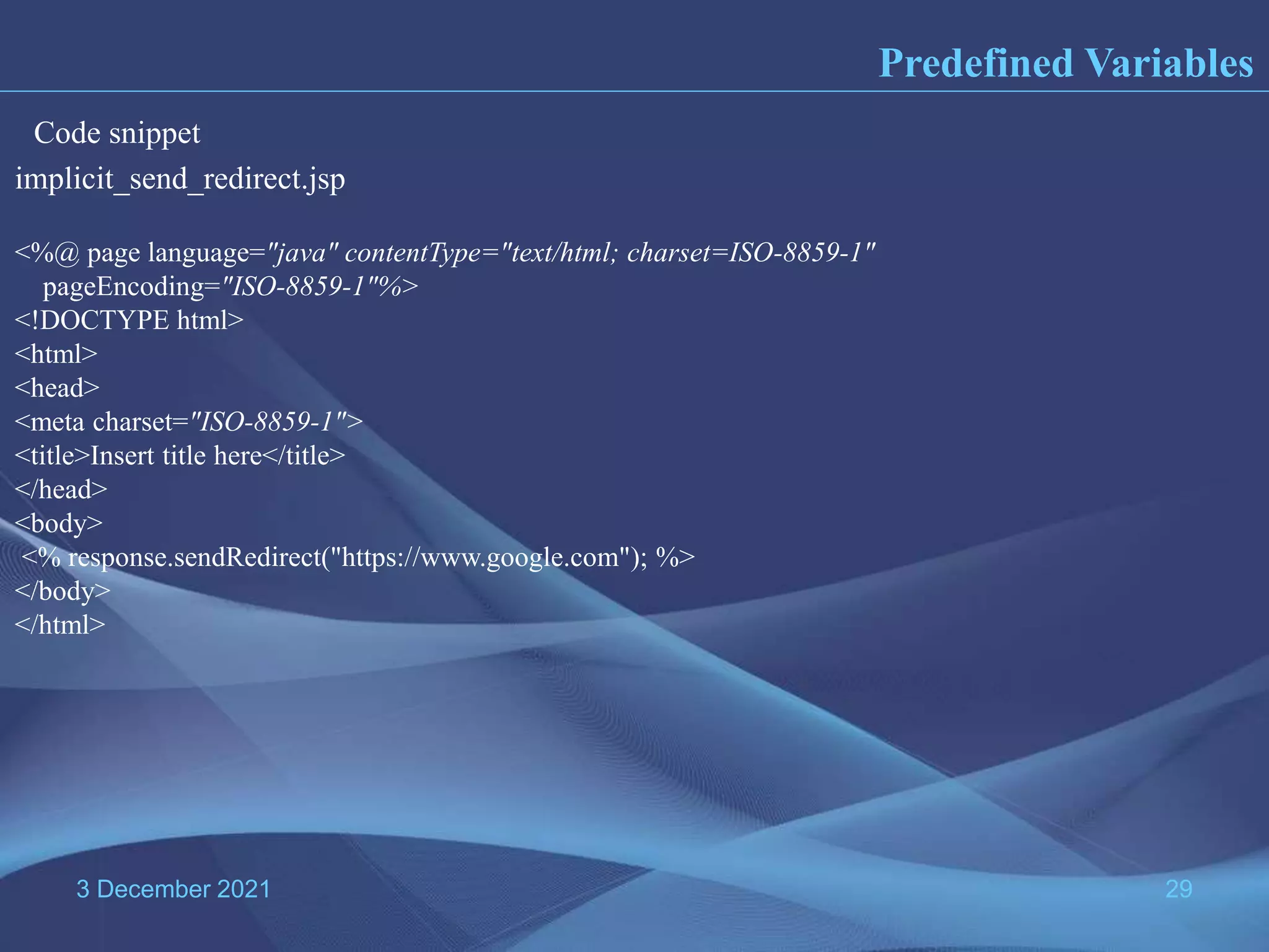 3 December 2021 29 Predefined Variables implicit_send_redirect.jsp <%@ page language="java" contentType="text/html; charset=ISO-8859-1" pageEncoding="ISO-8859-1"%> <!DOCTYPE html> <html> <head> <meta charset="ISO-8859-1"> <title>Insert title here</title> </head> <body> <% response.sendRedirect("https://www.google.com"); %> </body> </html> Code snippet 