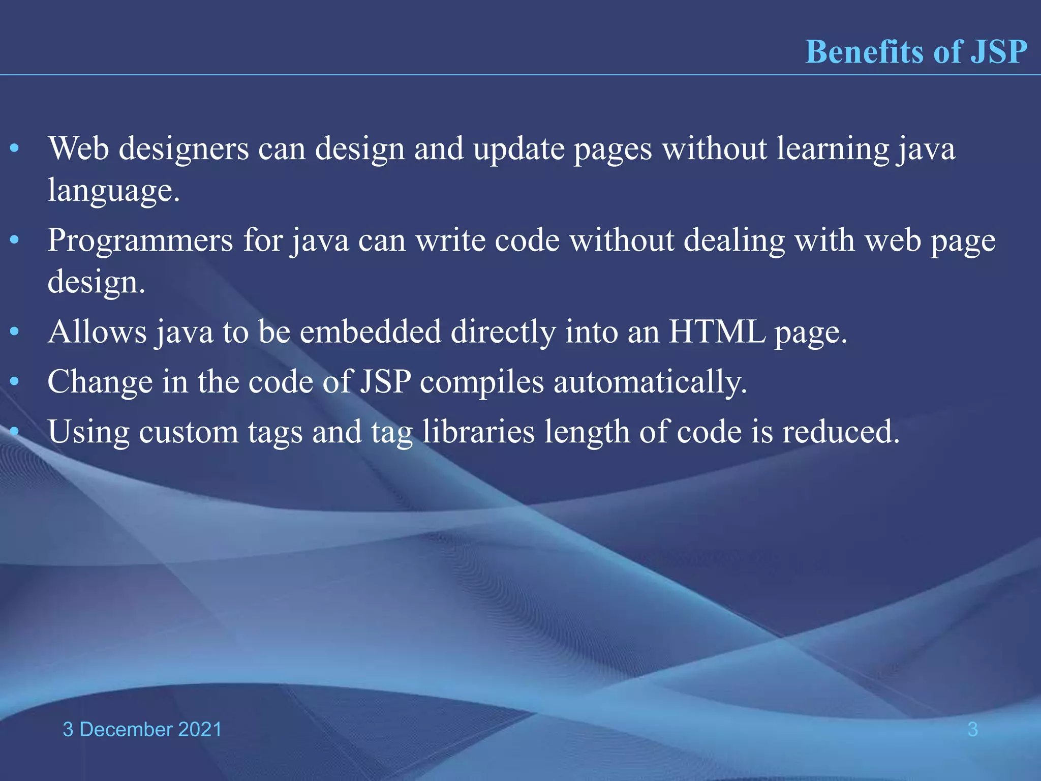 3 December 2021 3 • Web designers can design and update pages without learning java language. • Programmers for java can write code without dealing with web page design. • Allows java to be embedded directly into an HTML page. • Change in the code of JSP compiles automatically. • Using custom tags and tag libraries length of code is reduced. Benefits of JSP 