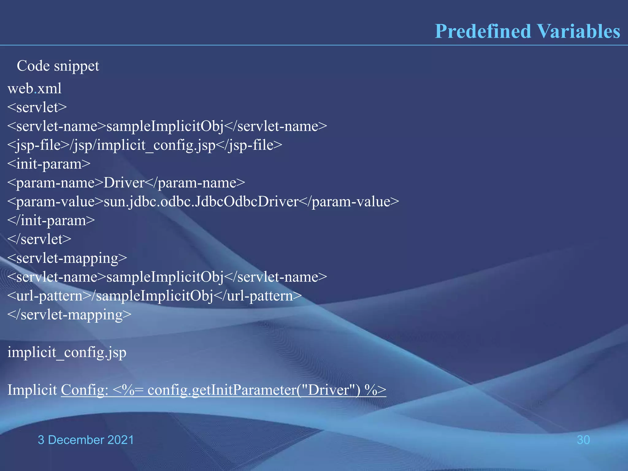 3 December 2021 30 Predefined Variables web.xml <servlet> <servlet-name>sampleImplicitObj</servlet-name> <jsp-file>/jsp/implicit_config.jsp</jsp-file> <init-param> <param-name>Driver</param-name> <param-value>sun.jdbc.odbc.JdbcOdbcDriver</param-value> </init-param> </servlet> <servlet-mapping> <servlet-name>sampleImplicitObj</servlet-name> <url-pattern>/sampleImplicitObj</url-pattern> </servlet-mapping> implicit_config.jsp Implicit Config: <%= config.getInitParameter("Driver") %> Code snippet 