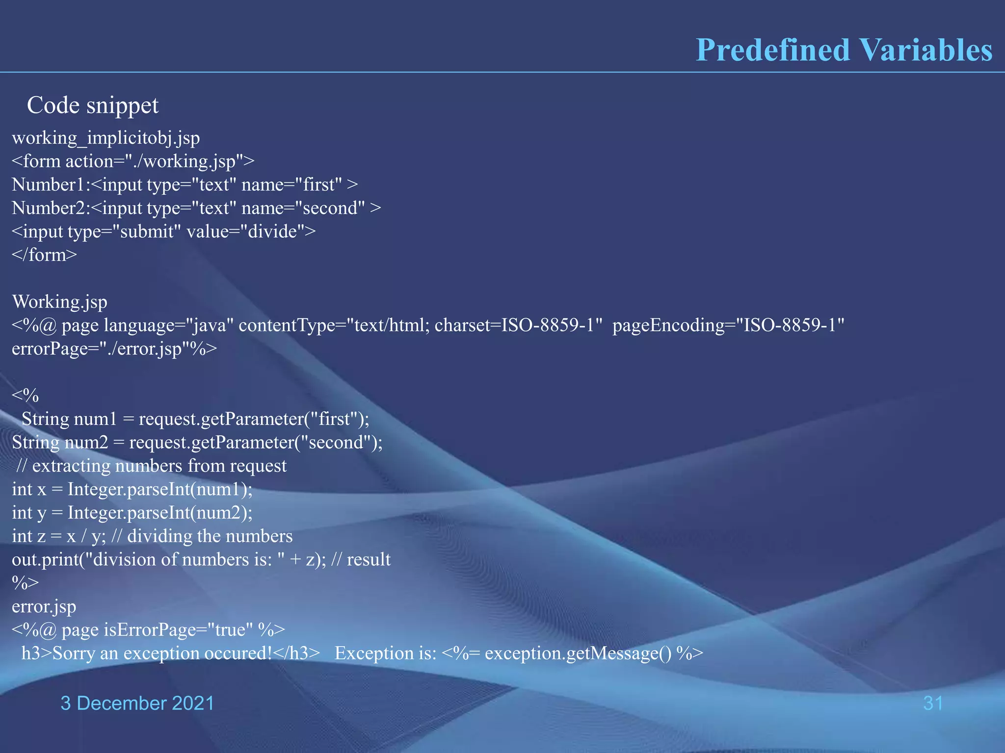 3 December 2021 31 Predefined Variables working_implicitobj.jsp <form action="./working.jsp"> Number1:<input type="text" name="first" > Number2:<input type="text" name="second" > <input type="submit" value="divide"> </form> Working.jsp <%@ page language="java" contentType="text/html; charset=ISO-8859-1" pageEncoding="ISO-8859-1" errorPage="./error.jsp"%> <% String num1 = request.getParameter("first"); String num2 = request.getParameter("second"); // extracting numbers from request int x = Integer.parseInt(num1); int y = Integer.parseInt(num2); int z = x / y; // dividing the numbers out.print("division of numbers is: " + z); // result %> error.jsp <%@ page isErrorPage="true" %> h3>Sorry an exception occured!</h3> Exception is: <%= exception.getMessage() %> Code snippet 