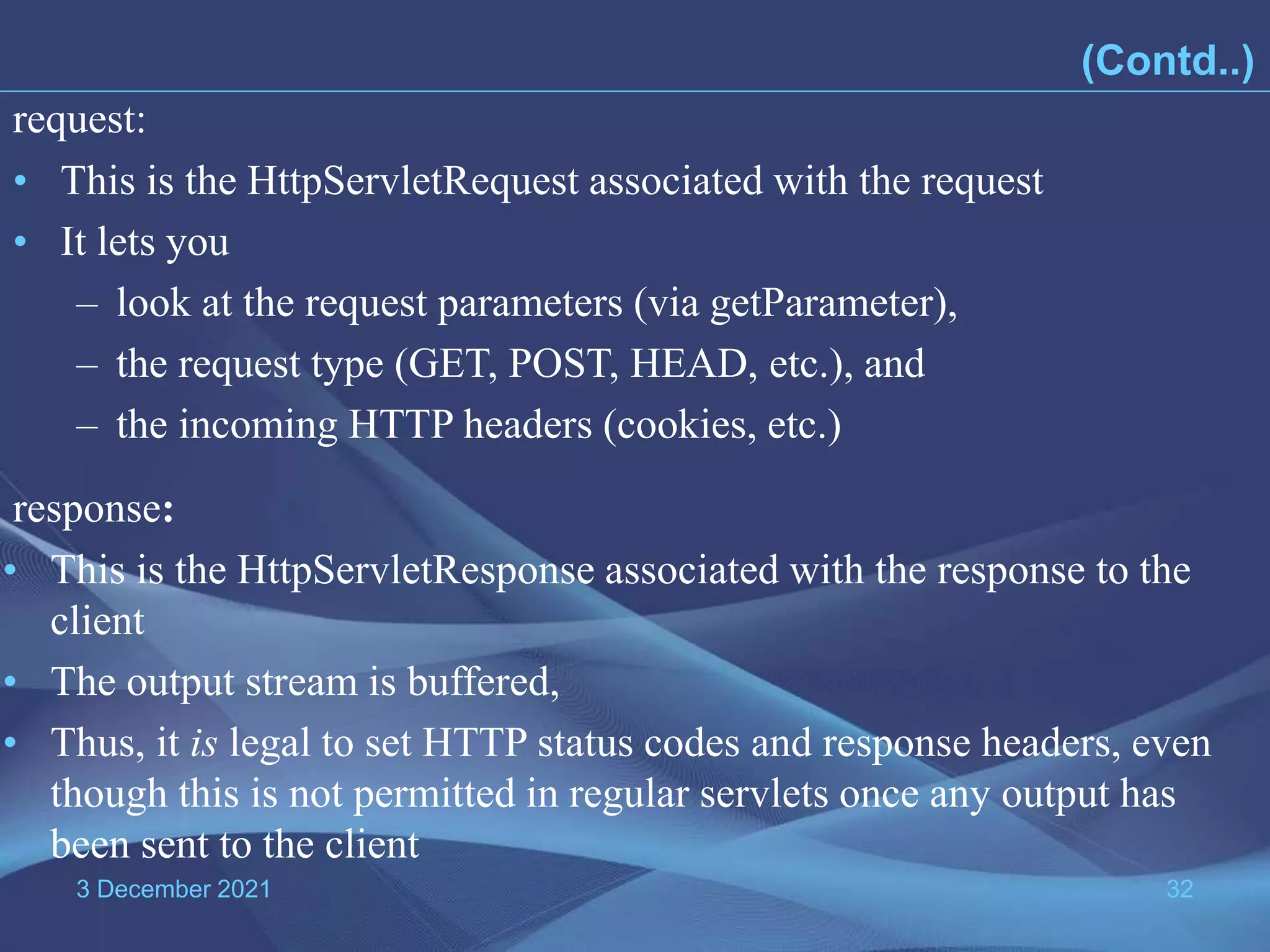 3 December 2021 32 • This is the HttpServletRequest associated with the request • It lets you – look at the request parameters (via getParameter), – the request type (GET, POST, HEAD, etc.), and – the incoming HTTP headers (cookies, etc.) request: • This is the HttpServletResponse associated with the response to the client • The output stream is buffered, • Thus, it is legal to set HTTP status codes and response headers, even though this is not permitted in regular servlets once any output has been sent to the client response: (Contd..) 