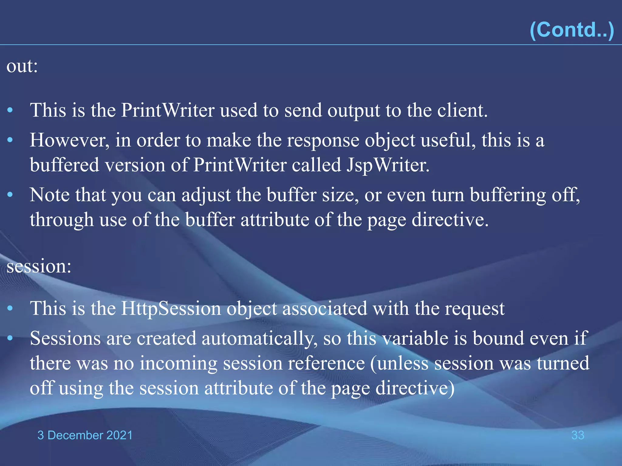 3 December 2021 33 • This is the PrintWriter used to send output to the client. • However, in order to make the response object useful, this is a buffered version of PrintWriter called JspWriter. • Note that you can adjust the buffer size, or even turn buffering off, through use of the buffer attribute of the page directive. out: • This is the HttpSession object associated with the request • Sessions are created automatically, so this variable is bound even if there was no incoming session reference (unless session was turned off using the session attribute of the page directive) session: (Contd..) 