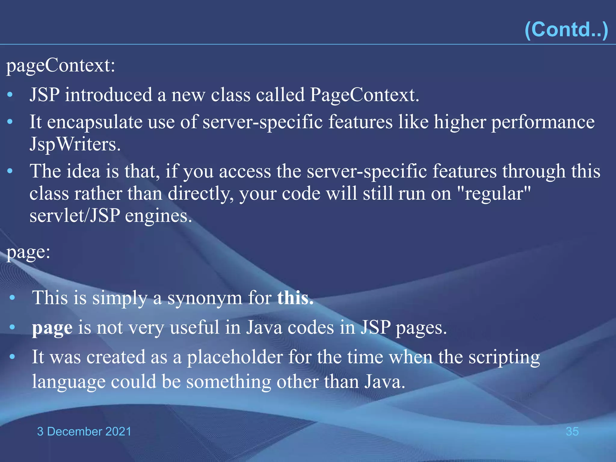3 December 2021 35 • JSP introduced a new class called PageContext. • It encapsulate use of server-specific features like higher performance JspWriters. • The idea is that, if you access the server-specific features through this class rather than directly, your code will still run on "regular" servlet/JSP engines. pageContext: page: • This is simply a synonym for this. • page is not very useful in Java codes in JSP pages. • It was created as a placeholder for the time when the scripting language could be something other than Java. (Contd..) 