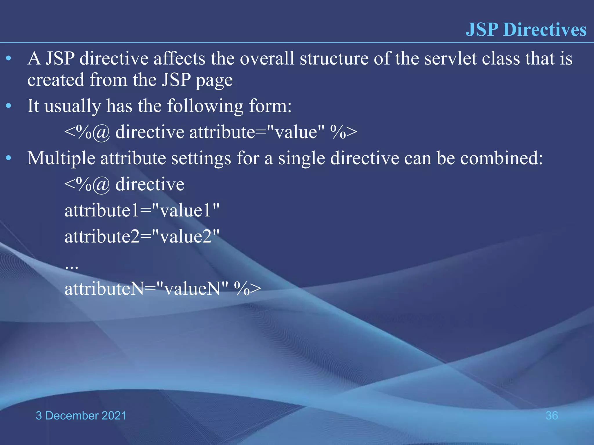 3 December 2021 36 • A JSP directive affects the overall structure of the servlet class that is created from the JSP page • It usually has the following form: <%@ directive attribute="value" %> • Multiple attribute settings for a single directive can be combined: <%@ directive attribute1="value1" attribute2="value2" ... attributeN="valueN" %> JSP Directives 