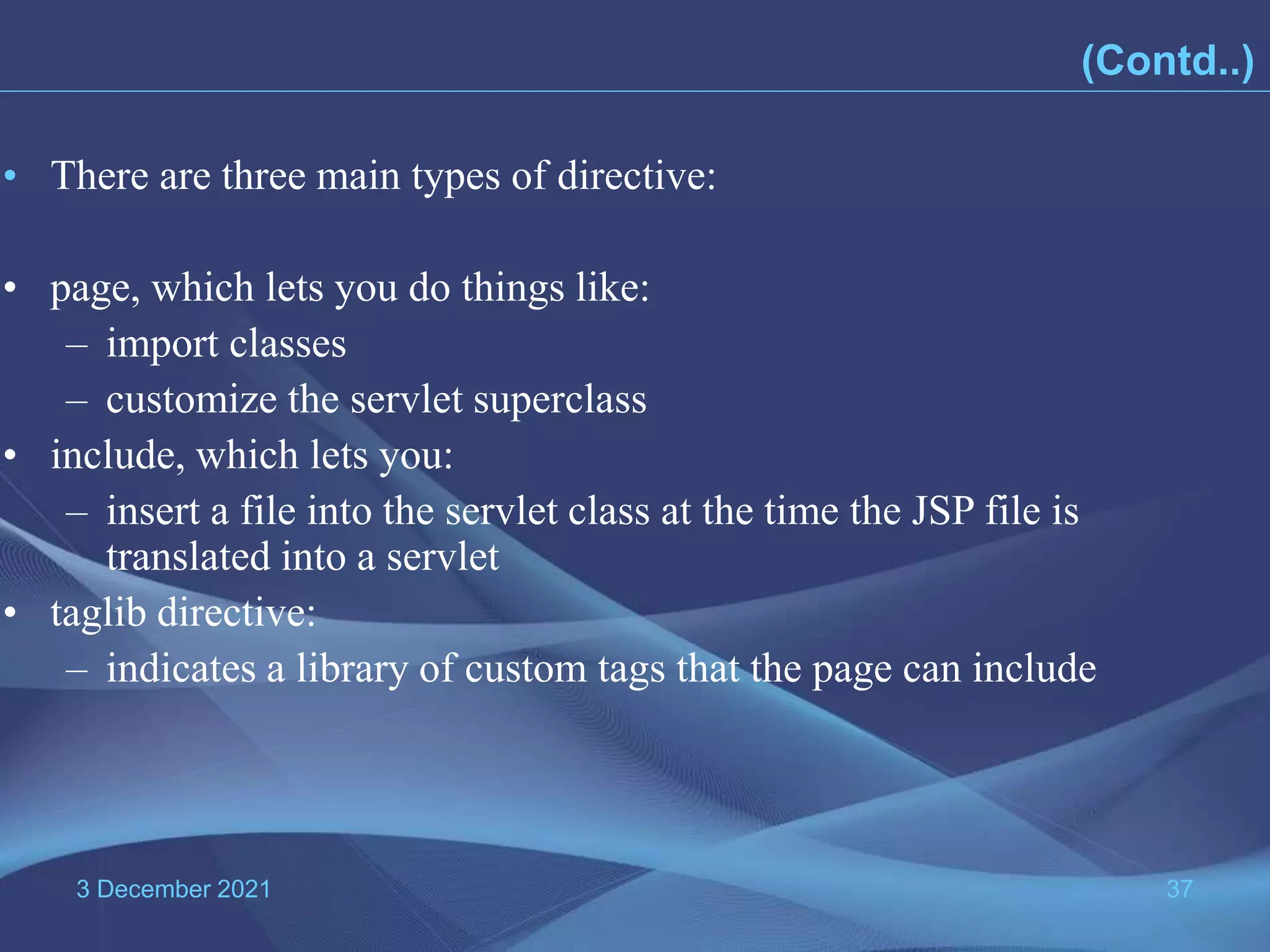 3 December 2021 37 • There are three main types of directive: • page, which lets you do things like: – import classes – customize the servlet superclass • include, which lets you: – insert a file into the servlet class at the time the JSP file is translated into a servlet • taglib directive: – indicates a library of custom tags that the page can include (Contd..) 