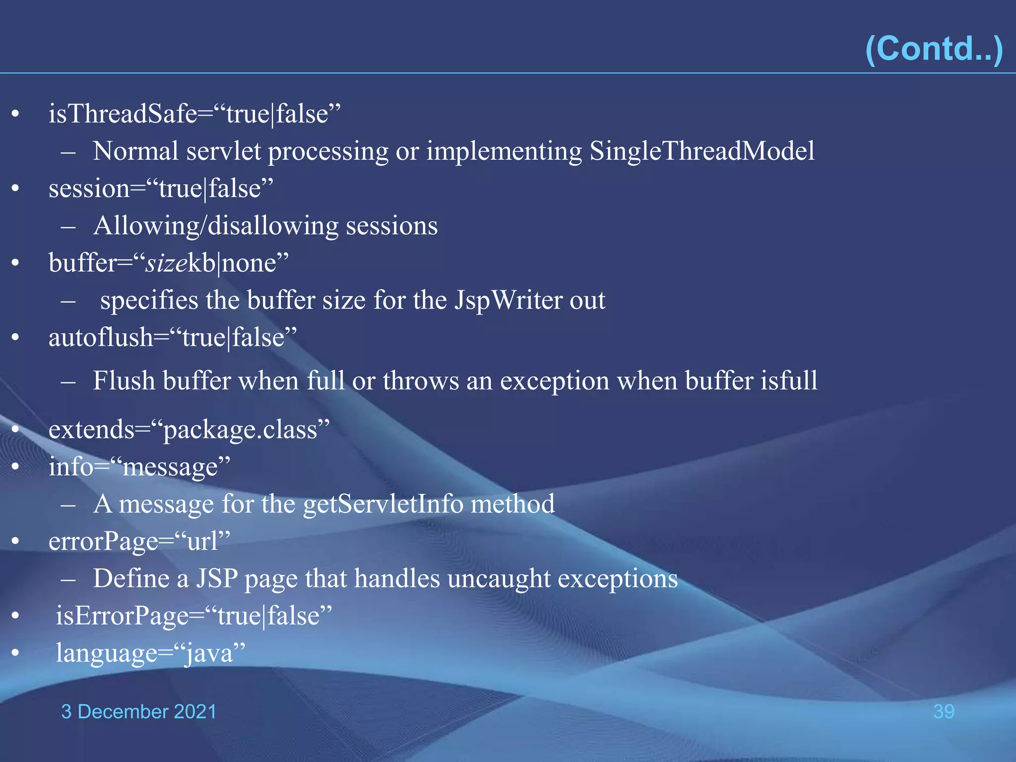 3 December 2021 39 • isThreadSafe=“true|false” – Normal servlet processing or implementing SingleThreadModel • session=“true|false” – Allowing/disallowing sessions • buffer=“sizekb|none” – specifies the buffer size for the JspWriter out • autoflush=“true|false” – Flush buffer when full or throws an exception when buffer isfull • extends=“package.class” • info=“message” – A message for the getServletInfo method • errorPage=“url” – Define a JSP page that handles uncaught exceptions • isErrorPage=“true|false” • language=“java” (Contd..) 