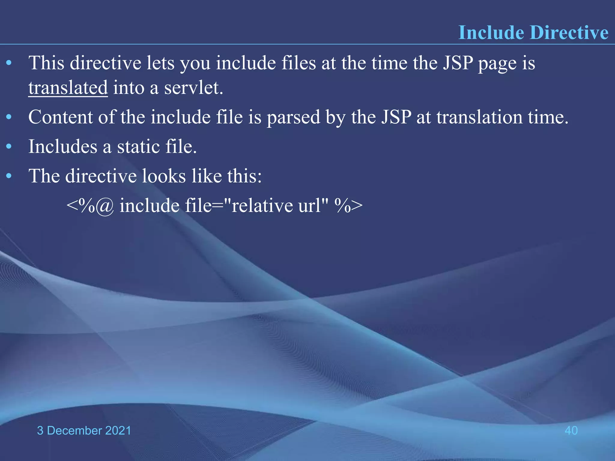 3 December 2021 40 • This directive lets you include files at the time the JSP page is translated into a servlet. • Content of the include file is parsed by the JSP at translation time. • Includes a static file. • The directive looks like this: <%@ include file="relative url" %> Include Directive 