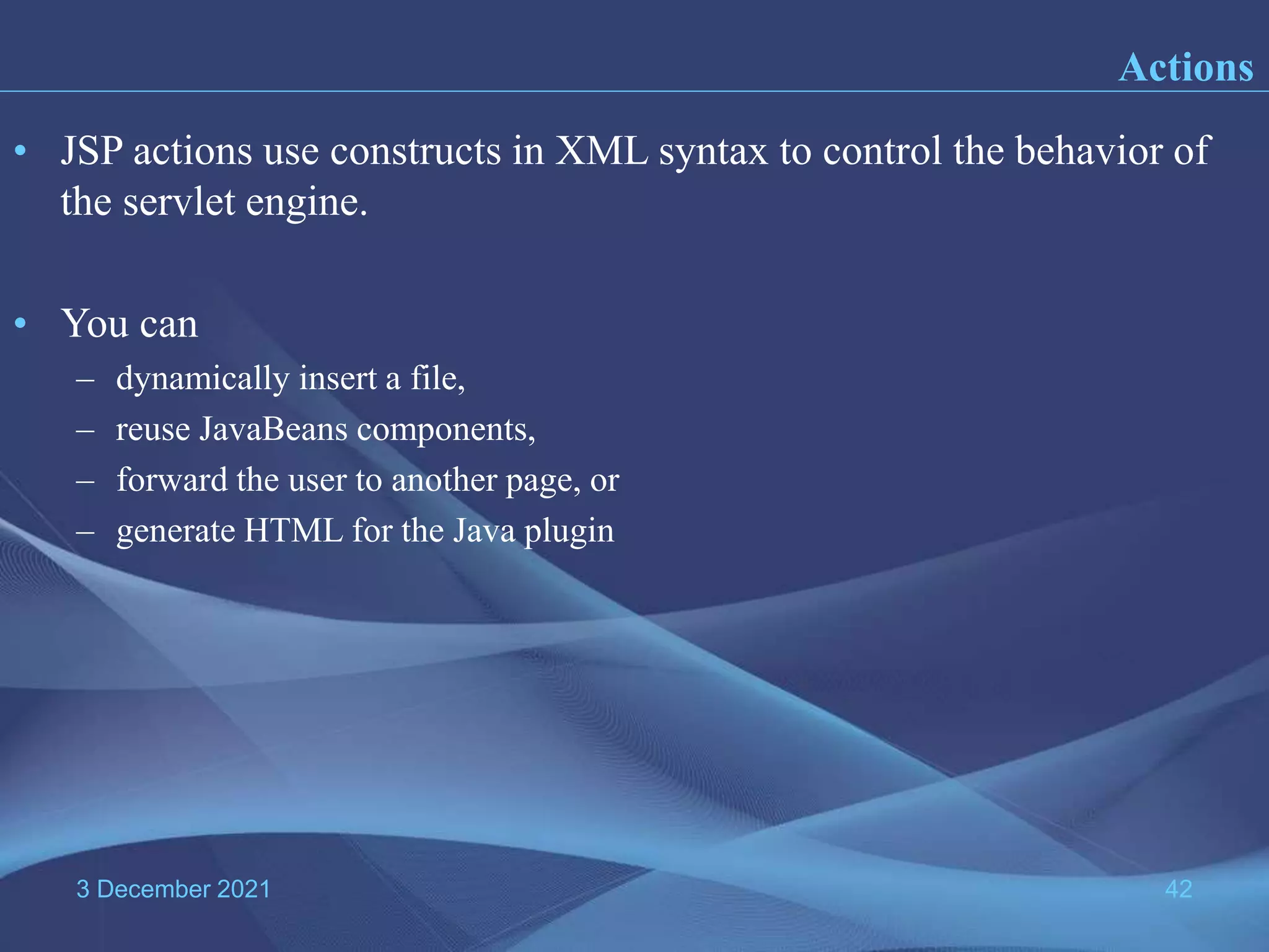 3 December 2021 42 • JSP actions use constructs in XML syntax to control the behavior of the servlet engine. • You can – dynamically insert a file, – reuse JavaBeans components, – forward the user to another page, or – generate HTML for the Java plugin Actions 