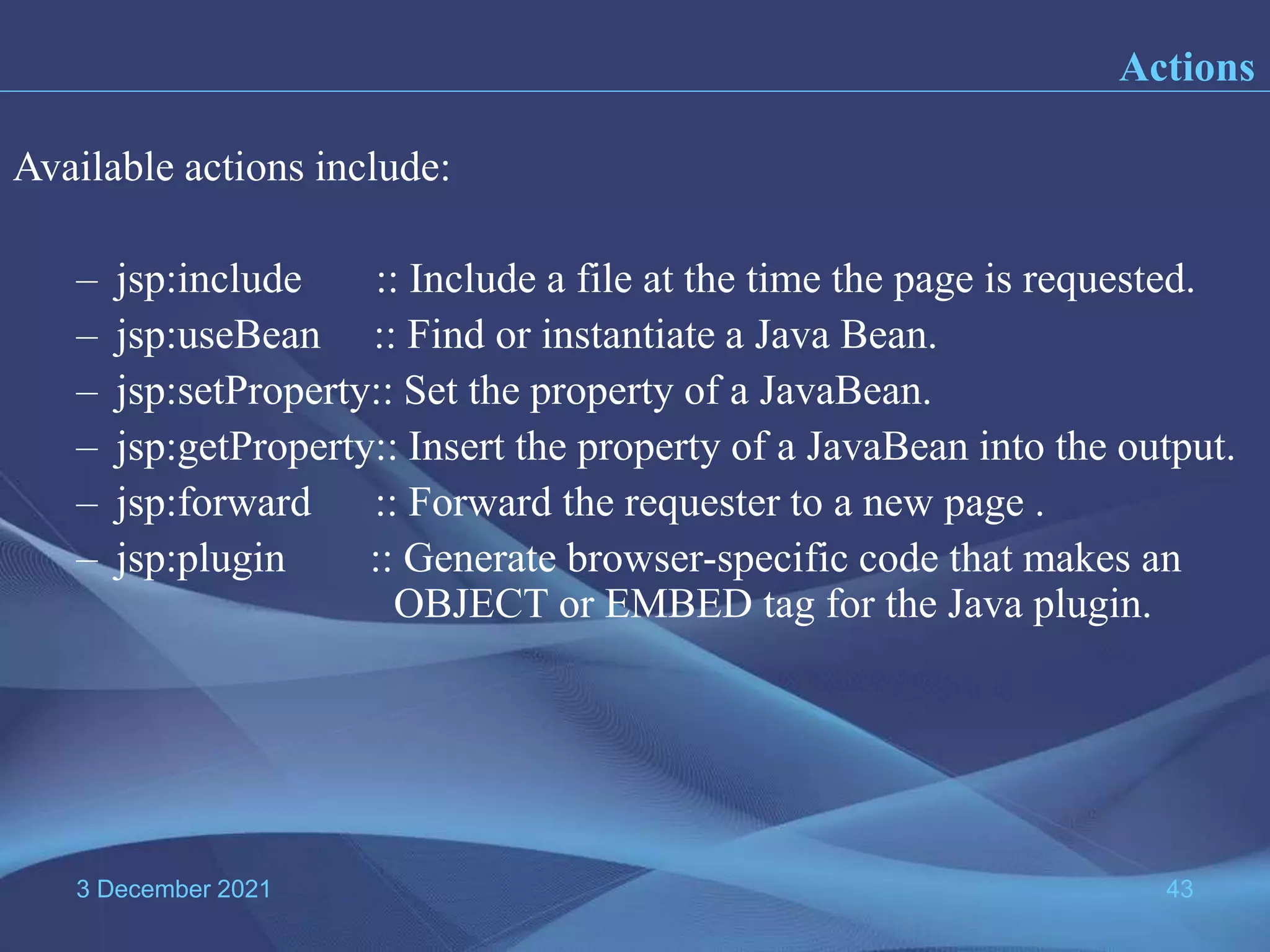 3 December 2021 43 Actions Available actions include: – jsp:include :: Include a file at the time the page is requested. – jsp:useBean :: Find or instantiate a Java Bean. – jsp:setProperty:: Set the property of a JavaBean. – jsp:getProperty:: Insert the property of a JavaBean into the output. – jsp:forward :: Forward the requester to a new page . – jsp:plugin :: Generate browser-specific code that makes an OBJECT or EMBED tag for the Java plugin. 
