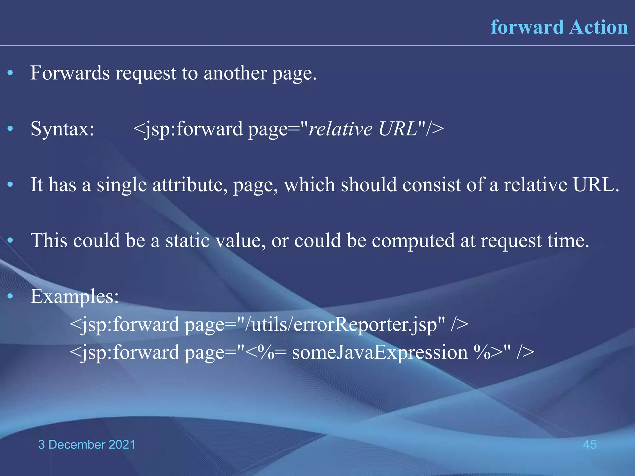 3 December 2021 45 • Forwards request to another page. • Syntax: <jsp:forward page="relative URL"/> • It has a single attribute, page, which should consist of a relative URL. • This could be a static value, or could be computed at request time. • Examples: <jsp:forward page="/utils/errorReporter.jsp" /> <jsp:forward page="<%= someJavaExpression %>" /> forward Action 