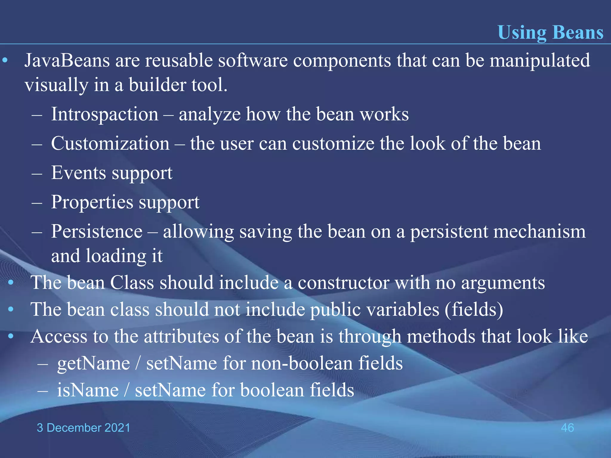 3 December 2021 46 • JavaBeans are reusable software components that can be manipulated visually in a builder tool. – Introspaction – analyze how the bean works – Customization – the user can customize the look of the bean – Events support – Properties support – Persistence – allowing saving the bean on a persistent mechanism and loading it Using Beans • The bean Class should include a constructor with no arguments • The bean class should not include public variables (fields) • Access to the attributes of the bean is through methods that look like – getName / setName for non-boolean fields – isName / setName for boolean fields 