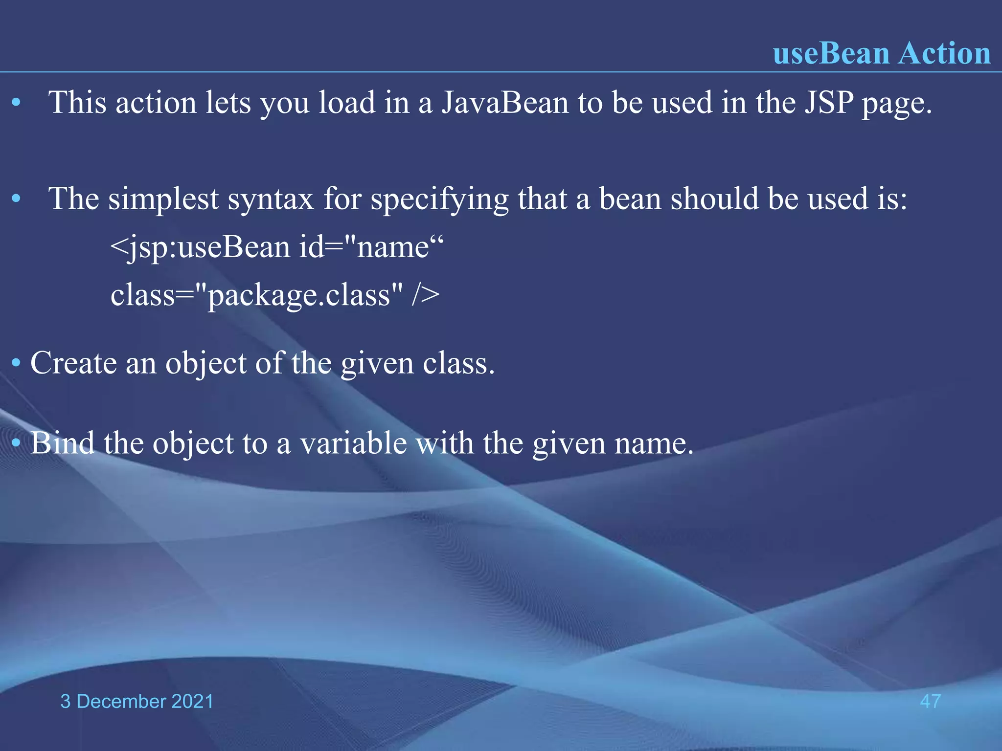 3 December 2021 47 • This action lets you load in a JavaBean to be used in the JSP page. • The simplest syntax for specifying that a bean should be used is: <jsp:useBean id="name“ class="package.class" /> useBean Action • Create an object of the given class. • Bind the object to a variable with the given name. 