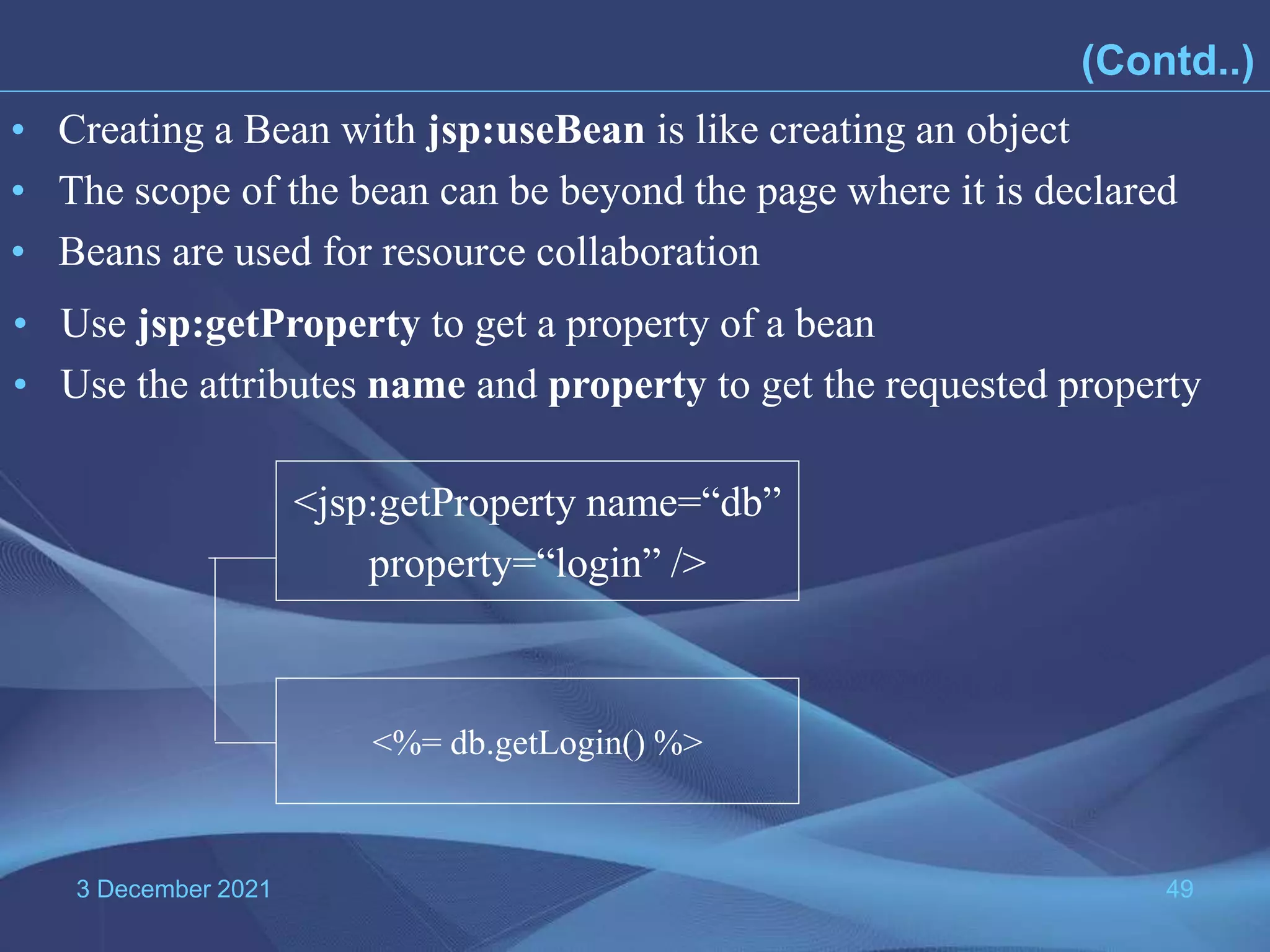 3 December 2021 49 • Creating a Bean with jsp:useBean is like creating an object • The scope of the bean can be beyond the page where it is declared • Beans are used for resource collaboration • Use jsp:getProperty to get a property of a bean • Use the attributes name and property to get the requested property <jsp:getProperty name=“db” property=“login” /> <%= db.getLogin() %> (Contd..) 