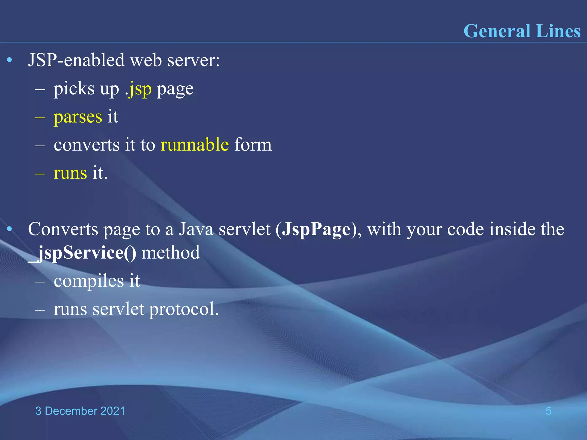 3 December 2021 5 • JSP-enabled web server: – picks up .jsp page – parses it – converts it to runnable form – runs it. • Converts page to a Java servlet (JspPage), with your code inside the _jspService() method – compiles it – runs servlet protocol. General Lines 