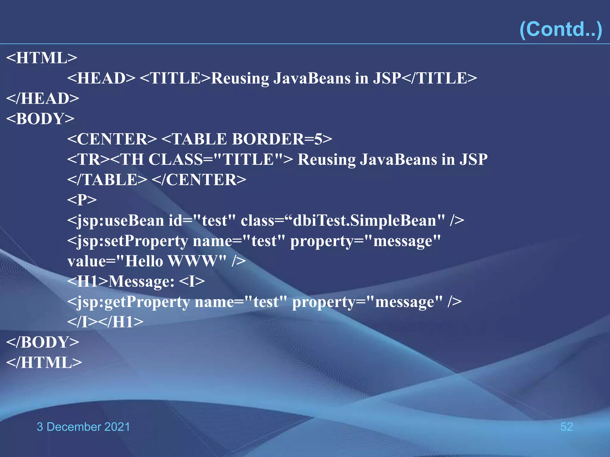 3 December 2021 52 (Contd..) <HTML> <HEAD> <TITLE>Reusing JavaBeans in JSP</TITLE> </HEAD> <BODY> <CENTER> <TABLE BORDER=5> <TR><TH CLASS="TITLE"> Reusing JavaBeans in JSP </TABLE> </CENTER> <P> <jsp:useBean id="test" class=“dbiTest.SimpleBean" /> <jsp:setProperty name="test" property="message" value="Hello WWW" /> <H1>Message: <I> <jsp:getProperty name="test" property="message" /> </I></H1> </BODY> </HTML> 