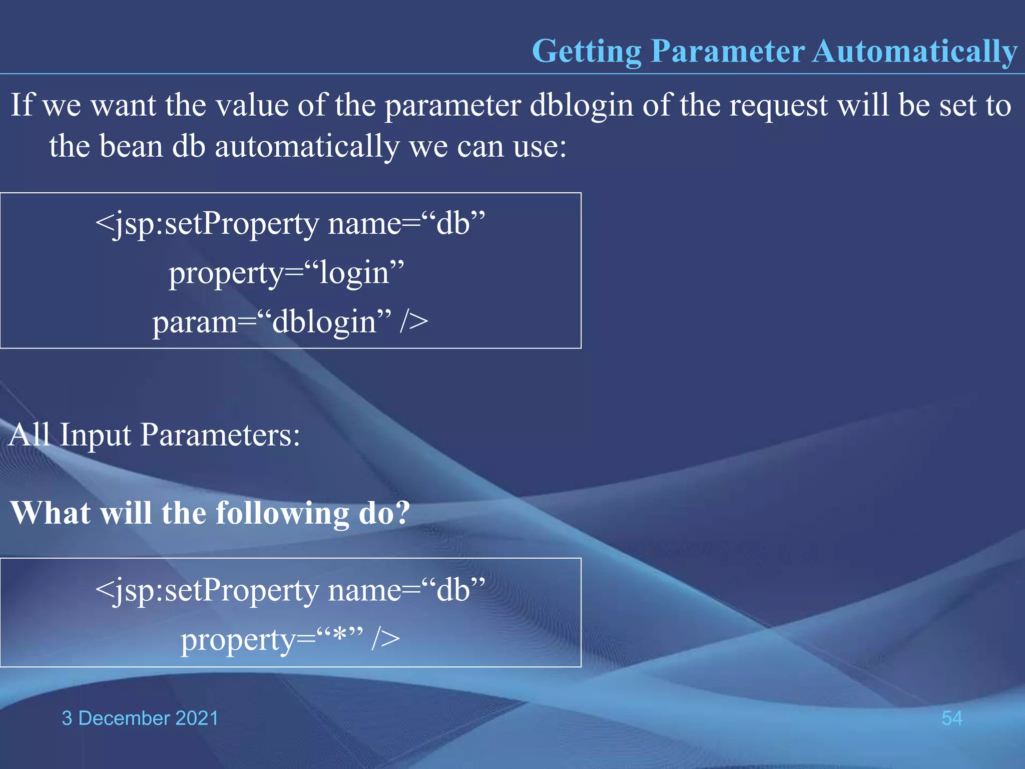 3 December 2021 54 If we want the value of the parameter dblogin of the request will be set to the bean db automatically we can use: <jsp:setProperty name=“db” property=“login” param=“dblogin” /> Getting Parameter Automatically What will the following do? <jsp:setProperty name=“db” property=“*” /> All Input Parameters: 