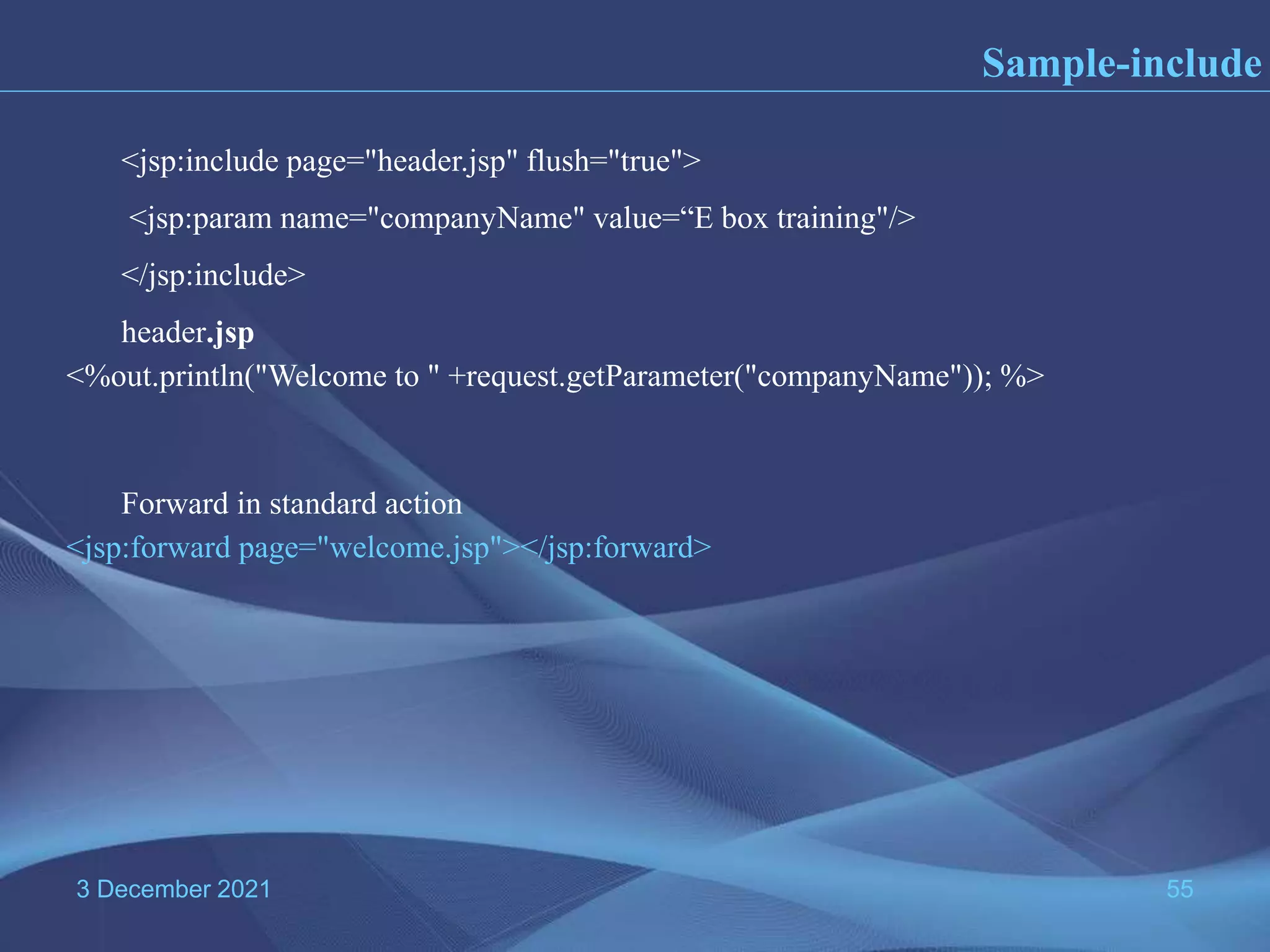 3 December 2021 55 Sample-include <%out.println("Welcome to " +request.getParameter("companyName")); %> <jsp:forward page="welcome.jsp"></jsp:forward> <jsp:include page="header.jsp" flush="true"> <jsp:param name="companyName" value=“E box training"/> </jsp:include> header.jsp Forward in standard action 