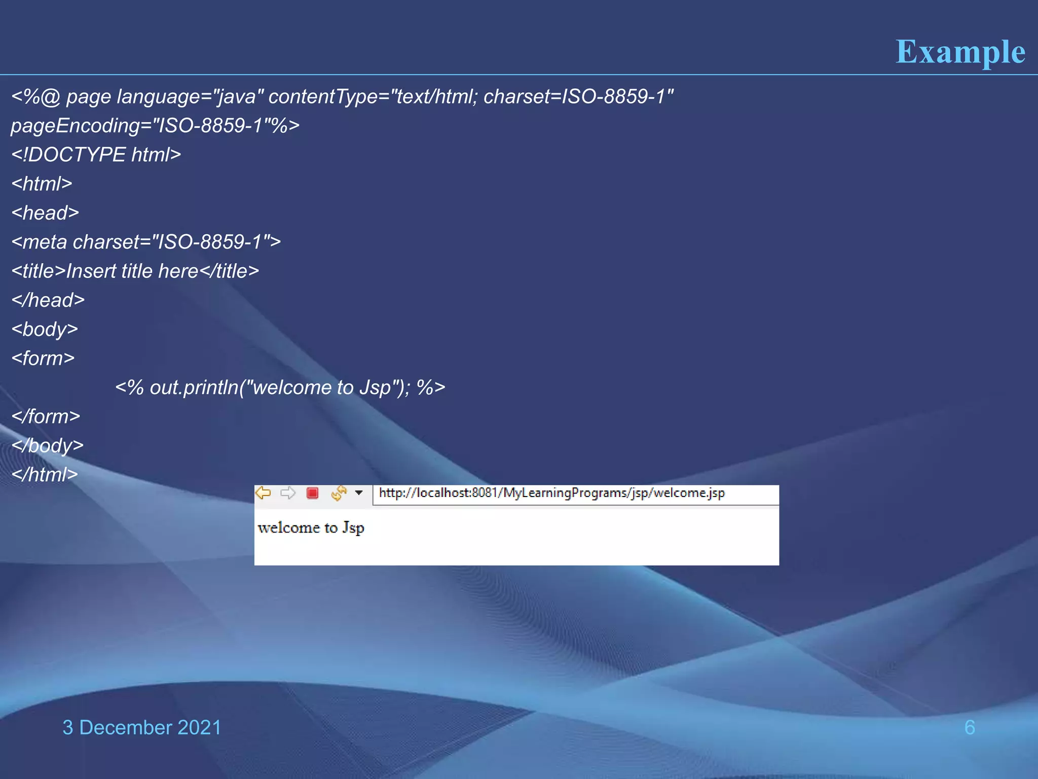 3 December 2021 6 <%@ page language="java" contentType="text/html; charset=ISO-8859-1" pageEncoding="ISO-8859-1"%> <!DOCTYPE html> <html> <head> <meta charset="ISO-8859-1"> <title>Insert title here</title> </head> <body> <form> <% out.println("welcome to Jsp"); %> </form> </body> </html> Example 